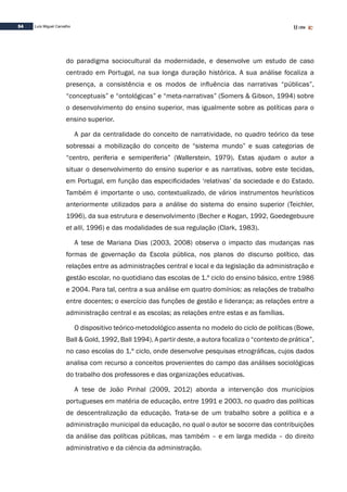 54 Luís Miguel Carvalho
do paradigma sociocultural da modernidade, e desenvolve um estudo de caso
centrado em Portugal, na sua longa duração histórica. A sua análise focaliza a
presença, a consistência e os modos de influência das narrativas “públicas”,
“conceptuais” e “ontológicas” e “meta-narrativas” (Somers & Gibson, 1994) sobre
o desenvolvimento do ensino superior, mas igualmente sobre as políticas para o
ensino superior.
A par da centralidade do conceito de narratividade, no quadro teórico da tese
sobressai a mobilização do conceito de “sistema mundo” e suas categorias de
“centro, periferia e semiperiferia” (Wallerstein, 1979). Estas ajudam o autor a
situar o desenvolvimento do ensino superior e as narrativas, sobre este tecidas,
em Portugal, em função das especificidades ‘relativas’ da sociedade e do Estado.
Também é importante o uso, contextualizado, de vários instrumentos heurísticos
anteriormente utilizados para a análise do sistema do ensino superior (Teichler,
1996), da sua estrutura e desenvolvimento (Becher e Kogan, 1992, Goedegebuure
et alli, 1996) e das modalidades de sua regulação (Clark, 1983).
A tese de Mariana Dias (2003, 2008) observa o impacto das mudanças nas
formas de governação da Escola pública, nos planos do discurso político, das
relações entre as administrações central e local e da legislação da administração e
gestão escolar, no quotidiano das escolas de 1.º ciclo do ensino básico, entre 1986
e 2004. Para tal, centra a sua análise em quatro domínios: as relações de trabalho
entre docentes; o exercício das funções de gestão e liderança; as relações entre a
administração central e as escolas; as relações entre estas e as famílias.
O dispositivo teórico-metodológico assenta no modelo do ciclo de políticas (Bowe,
Ball & Gold, 1992, Ball 1994). A partir deste, a autora focaliza o “contexto de prática”,
no caso escolas do 1.º ciclo, onde desenvolve pesquisas etnográficas, cujos dados
analisa com recurso a conceitos provenientes do campo das análises sociológicas
do trabalho dos professores e das organizações educativas.
A tese de João Pinhal (2009, 2012) aborda a intervenção dos municípios
portugueses em matéria de educação, entre 1991 e 2003, no quadro das políticas
de descentralização da educação. Trata-se de um trabalho sobre a política e a
administração municipal da educação, no qual o autor se socorre das contribuições
da análise das políticas públicas, mas também – e em larga medida – do direito
administrativo e da ciência da administração.
 