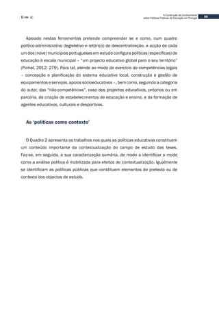 55
A Construção de Conhecimento
sobre Políticas Públicas de Educação em Portugal
Apoiado nestas ferramentas pretende compreender se e como, num quadro
político-administrativo (legislativo e retórico) de descentralização, a acção de cada
um dos (nove) municípios portugueses em estudo configura políticas (específicas) de
educação à escala municipal – “um projecto educativo global para o seu território”
(Pinhal, 2012: 279). Para tal, atende ao modo de exercício de competências legais
– concepção e planificação do sistema educativo local, construção e gestão de
equipamentos e serviços, apoios socioeducativos –, bem como, seguindo a categoria
do autor, das “não-competências”, caso dos projectos educativos, próprios ou em
parceria, da criação de estabelecimentos de educação e ensino, e da formação de
agentes educativos, culturais e desportivos.
As ‘políticas como contexto’
O Quadro 2 apresenta os trabalhos nos quais as políticas educativas constituem
um conteúdo importante da contextualização do campo de estudo das teses.
Faz-se, em seguida, a sua caracterização sumária, de modo a identificar o modo
como a análise política é mobilizada para efeitos de contextualização. Igualmente
se identificam as políticas públicas que constituem elementos de pretexto ou de
contexto dos objectos de estudo.
 