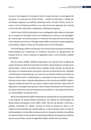 59
A Construção de Conhecimento
sobre Políticas Públicas de Educação em Portugal
de pais e encarregados de educação e sobre o papel dos pais e encarregados de
educação na construção da Escola Pública – através da descrição e análise das
orientações seguidas nas políticas educativas sobre a Escola Pública, tendo em
conta a crise do Estado-providência e as novas formas de regulação que entende
como tendo sido importadas e adaptadas à realidade portuguesa.
António Alves (2009) contextualiza a sua investigação-acção relativa à realização
de um projecto de formação contínua de professores por meio de uma abordagem
às “intervenções” da União Europeia em matéria de formação contínua de docentes
e às mudanças ocorridas em Portugal, desde 1986 e sobretudo no plano legislativo
(Lei de Bases, Regime Jurídico da Formação Contínua de Professores).
Fernando Bexiga (2009) contextualiza o seu estudo sobre processos de liderança
desencadeados por presidentes de conselhos executivos de agrupamentos de
escolas tendo em conta mudanças na legislação sobre a administração e gestão
das escolas.
Cármen Cavaco (2009a, 2009b) contextualiza o seu estudo sobre as lógicas de
acção inerentes às ofertas de educação e formação, frequentadas por adultos pouco
escolarizados, e sobre seus efeitos sobre a adesão, desses adultos, às práticas de
formação em contextos locais (concelhos e Centros de Reconhecimento, Validação
e Certificação de Competências), por meio de uma extensa análise da evolução do
discurso político sobre a alfabetização e a educação de base de adultos. A autora
debruça-se quer sobre materiais depositados em documentos da UNESCO, desde a
segunda metade do século XX, quer sobre o fixado a nível nacional e desde 1974 na
legislação e nos programas de governo. Esta imersão analítica permite-lhe descrever
principais referenciais educativos desse discurso político (a ‘educação permanente’
e a ‘aprendizagem ao longo da vida’).
Maria Fernanda Martins (2009) contextualiza a recepção das normas gerencialistas
e das políticas de quase-mercado educacional nas práticas de administração da
escola pública portuguesas, entre 1998 e 2007. Para tal, dá atenção a reformas e
políticas conduzidas em “países” centrais em finais da década de oitenta e em
matéria de administração das escolas públicas. A autora procede ainda, em sede de
contextualização, a uma análise da presença das normas gerencialistas e das políticas
de quase-mercado na intervenção de responsáveis políticos portugueses (em diversos
tipos de documentos, incluído os legislativos) desde meados dos anos oitenta.
 