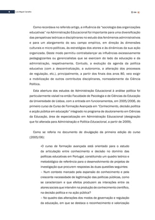 6 Luís Miguel Carvalho
Como recordava no referido artigo, a influência da “sociologia das organizações
educativas” na Administração Educacional foi importante para uma diversificação
das perspetivas teóricas e disciplinares no estudo dos fenómenos administrativos
e para um alargamento do seu campo empírico, em direção às dimensões
culturais e micro-políticas, às estratégias dos atores e às dinâmicas da sua ação
organizada. Deste modo permitiu contrabalançar as influências excessivamente
pedagogizantes ou gerencialistas que se exerciam do lado da educação e da
administração, respetivamente. Contudo, a evolução da agenda da política
educativa (com a descentralização, a autonomia, a alteração dos processos
de regulação, etc.), principalmente, a partir dos finais dos anos 80, veio exigir
a mobilização de outros contributos disciplinares, nomeadamente da Ciência
Política.
Esta abertura dos estudos de Administração Educacional à análise política foi
particularmente visível na então Faculdade de Psicologia e de Ciências da Educação
da Universidade de Lisboa, com a entrada em funcionamentos, em 2005/2006, do
primeiro curso de Curso de Formação Avançada em “Conhecimento, decisão política
e acção pública em educação” integrado no programa de doutoramento em Ciências
da Educação, área de especialização em Administração Educacional (designação
que foi alterada para Administração e Política Educacional, a partir de 2009).
Como se referia no documento de divulgação da primeira edição do curso
(2005/06):
«O curso de formação avançada está orientado para o estudo
da articulação entre conhecimento e decisão no domínio das
políticas educativas em Portugal, constituindo um quadro teórico e
metodológico de referência para o desenvolvimento de projetos de
investigação que procurem respostas às duas questões seguintes:
– Num contexto marcado pela expansão do conhecimento e pela
crescente necessidade de legitimação das políticas públicas, como
se caracterizam e que efeitos produzem as interações entre os
atores sociais que intervêm na produção de conhecimento científico,
na decisão política e na ação pública?
– No quadro das alterações dos modos de governação e regulação
da educação, em que se destaca o reconhecimento e valorização
 