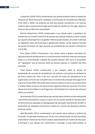 60 Luís Miguel Carvalho
Lurdes Nico (2009, 2011) contextualiza o seu estudo avaliativo sobre o impacto do
Processo de Reconhecimento, Validação e Certificação de Competências (Alentejo,
entre 2001 e 2005) nos projectos de vida dos adultos, procedendo a um excurso
histórico pelo enquadramento legal da formação de adultos em Portugal, desde os
finais do século XVIII até à actualidade.
Patrícia Castanheira (2010) contextualiza o seu estudo sobre o quotidiano de
presidentes do conselho executivo de escolas secundárias públicas (e sobre o papel
que aqueles desempenham na gestão e liderança das escolas), à luz das mudanças
na legislação sobre administração e gestão das escolas, dando especial atenção
ao quadro normativo em vigor aquando da realização do seu estudo (o Decreto-lei
115-A/98).
Dora Castro (2010) contextualiza o seu estudo sobre a gestão intermédia em
agrupamentos de escolas tendo em conta elementos históricos relativos à educação
básica e à administração e gestão das escolas básicas, bem como à pluralidade
de “regulações” que se exercem sobre as escolas básicas e o trabalho dos seus
docentes.
Filipa Seabra (2010) contextualiza o seu trabalho sobre as formas de
apropriação do conceito de competência nas práticas curriculares de professores
do ensino básico por meio (i) de uma inscrição da noção de competência (e de
organização curricular por competências) no contexto de produção dos organismos
supranacionais(OCDE,BancoMundialeUniãoEuropeia)e(ii)deumacaracterização
e análise dessa presença em documentos regulamentadores nacionais (Currículo
Nacional do Ensino Básico e os Programas e Orientações Curriculares das distintas
áreas curriculares).
SaraAzevedo(2011)contextualizaoseuestudosobreofenómenodasexplicações
nos ensinos secundários e superior a partir de um quadro variado de estudos sobre
os fenómenos da regulação (e desregulação) da educação, descrevendo também a
diversidade de respostas ao fenómeno, postas em marcha por decisores políticos
de vários países.
Alda Bernardes (2011) contextualiza o seu estudo sobre políticas e práticas de
formação em grandes empresas por via de uma caracterização da documentação
produzida em instâncias da União Europeia, especialmente em matéria de educação
e formação e sua relação com crescimento e emprego, e suas repercussões na
 