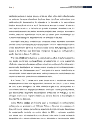 61
A Construção de Conhecimento
sobre Políticas Públicas de Educação em Portugal
legislação nacional. A autora atende, ainda, ao olhar crítico sobre elas lançadas
em textos da literatura educacional de várias áreas científicas, no âmbito de uma
problematização dos conceitos de educação e de formação e de sua evolução
desde a ‘educação de adultos’ até à ‘formação de recursos humanos’. A tese tem
como objecto de estudo “a formação em grandes empresas”, desdobrando-se por
duas dimensões analíticas: política de formação e prática de formação. A análise da
primeira, associada a princípios e valores, tem por base o que a autora designa por
“fundamentos ideológicos do pensamento em formação de adultos”.
João Pedro Faria (2011) contextualiza o seu estudo sobre o movimento associativo
parental como sistema social autopoiético (trabalho fundado na teoria dos sistemas
sociais de Luhmann) por meio de uma discussão teórica da função reguladora do
Estado e das formas e das dinâmicas emergentes na regulação institucional no
quadro da crise do Estado-Providência.
Ana Frota (2011) contextualiza o seu estudo comparativo de culturas docentes
e de gestão escolar das escolas públicas e privadas tendo em conta as possíveis
influências naquelas culturas das políticas educativas neoliberais. Numa tese sobre
a construção da cidadania por pessoas jovens situadas em contextos escolares e
comunitários “de relativa desvantagem”, mas igualmente atenta, nesse âmbito, às
interpretações desses jovens acerca dos rankings das escolas, como intervenções
de política educativa que informam aquela construção.
Ana Cardoso (2012) contextualiza o seu estudo sobre o processo de avaliação
do desempenho docente num Agrupamento de Escolas, no ciclo 2007-2009, tendo
em conta quer a emergência de novos modelos de gestão do sector público e a
concomitante alteração do papel do Estado na orientação e condução das políticas,
quer descrevendo a trajectória da avaliação de professores em Portugal, à luz das
principais intervenções regulamentadoras da carreira docente e da avaliação do
desempenho dos docentes.
Idalina Martins (2012), em trabalho sobre a mobilização de conhecimentos
profissionais por professores de Ciências Físicas e Naturais em processos de
desenvolvimento e gestão curricular, na sequência da implementação do processo
de reorganização curricular do ensino básico de 2001 – processo percebido
pela autora como veiculadora de concepção curricular conferidora de autonomia
aos professores –, contextualiza o seu estudo recorrendo a contributos da teoria
 