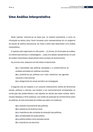 A Construção de Conhecimento
sobre Políticas Públicas de Educação em Portugal
65
Uma Análise Interpretativa
Neste capítulo, retomam-se as teses que, no capítulo precedente, e como na
Introdução se deixou claro, foram tomadas como representativas de um programa
de estudo de política educacional, de modo a sobre elas desenvolver uma análise
interpretativa.
O capítulo está organizado em três partes – (1) temas, (2) dimensões da análise,
(3) referenciais teóricos e metodológicos –, cada uma destas representando um eixo
de análise interpretativo desenvolvido sobre as teses de doutoramento.
No primeiro eixo, destacam-se três ideias fundamentais:
(a) a diversidade das políticas estudadas e a predominância de
análises centradas em políticas concretas;
(b) a preferência por políticas com maior relevância nas agendas
nacional e internacional;
(c) o alargamento do campo temático da investigação.
O segundo eixo diz respeito a um conjunto relativamente restrito de fenómenos
sociais, políticos e culturais, que tendem a ser recorrentemente considerados na
construção das problemáticas e dos objectos de estudo das teses revistas. Assim,
merece destaque a forte presença, nos modos de produção de conhecimento sobre
as políticas, de seis dimensões de análise que põem em evidência:
(a) o carácter transnacional das políticas;
(b) a relevância da dinâmica local;
(c) a importância dos contextos de produção das políticas;
(d) a complexidade da acção pública;
(e) a política pública como processo social;
(f) a importância da diacronia.
 