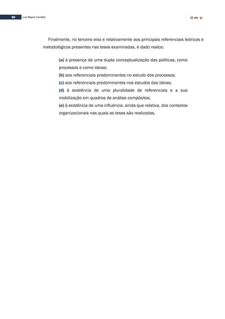 66 Luís Miguel Carvalho
Finalmente, no terceiro eixo e relativamente aos principais referenciais teóricos e
metodológicos presentes nas teses examinadas, é dado realce:
(a) à presença de uma dupla conceptualização das políticas, como
processos e como ideias;
(b) aos referenciais predominantes no estudo dos processos;
(c) aos referenciais predominantes nos estudos das ideias;
(d) à existência de uma pluralidade de referenciais e a sua
mobilização em quadros de análise compósitos;
(e) à existência de uma influência, ainda que relativa, dos contextos
organizacionais nas quais as teses são realizadas.
 