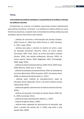 67
A Construção de Conhecimento
sobre Políticas Públicas de Educação em Portugal
Temas
A diversidade das políticas estudadas e a predominância de análises centradas
em políticas concretas
Considerando, em conjunto, os trabalhos cujos temas remetem explicitamente
para políticas educativas “concretas” e os trabalhos de análise política de outros
fenómenos educativos, é possível notar a diversidade de políticas públicas que são
estudadas, seja de modo directo, seja indirecto:
– políticas de autonomia e administração das escolas (Cardoso,
2000, Ferreira, H., 2005, Dias, 2003, Ferreira, E., 2007, Carvalho,
R., 2011, Lopes, 2012);
– políticas para graus e sectores do sistema de ensino, casos
da educação pré-escolar (Vilarinho, 2011), do ensino básico
(Fernandes, 2007, Pires, 2012), do ensino secundário unificado
(Gomes, 2000), das escolas profissionais (Antunes, 2003), do
ensino superior (Seixas, 2000, Magalhães, 2001, Ehrensperger,
2009, Veiga, 2010);
– políticas de descentralização (Ramos, 2000, Pinhal, 2009, Prata,
2009, Baixinho, 2010, Cruz, C., 2011);
– políticas de avaliação, de escolas (Simões, 2010), de subsistemas
de ensino (Marcondes, 2005, Gonçalves, 2007), de exames (Alves,
2008), de sistemas educativos Costa, E., 2011);
– políticas sobre matérias de educação/ensino, casos da
educação sexual (Figueiredo, 2011) e do ensino artístico-musical
(Vasconcelos, 2011);
– políticas de gestão e planeamento do sistema educativo (Gomes,
2000);
– políticas de educação e formação de adultos (Neves, 2009, Sá,
R., 2009, Guimarães, 2011);
– políticas de apoio socioeducativo (Martins, J., 2007);
– políticas de género (Rocha, 2005);
– políticas sobre regulação da oferta-procura de educação, seja
sobre a escolha das escolas (Sá, V., 2003), seja sobre a rede
escolar (Reis, 2009);
 