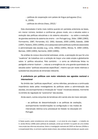 68 Luís Miguel Carvalho
– políticas de cooperação com países de língua portuguesa (Cruz,
A., 2009);
– políticas de ciência (Viseu, 2012).1
Esta diversidade é tanto mais notória quando em períodos anteriores as teses,
em menor número, tendiam a confinar-se, grosso modo, ora a estudos sobre a
evolução das políticas educativas e do sistema educativo – ou sobre a evolução
de grandes sectores do sistema de ensino – em Portugal (e.g., Stöer, 1986 [1983],
Formosinho, 1987, Fernandes, A.S. 1992, Azevedo, 2000 [1999], Estevão, 1998
[1997], Teodoro, 2001 [1999]), ora a pesquisas sobre políticas e práticas associadas
à administração das escolas (e.g., Lima, 1992a [1991], Afonso, N, 1994 [1993],
Barroso, 1995 [1993], Sarmento, 2000 [1999]).
Da análise do corpus documental sobressai, ainda, a percepção de que há uma
“ausência” de trabalhos com a ambição de traçar uma visão ampla e globalizante
sobre ‘a’ política educativa. Pelo contrário – e como as referências feitas no
parágrafo anterior ilustram –, nota-se a emergência de uma grande quantidade de
estudos sobre “políticas educativas específicas”, mesmo que por vezes relativas a
subsistemas educativos de dimensão relevante.
A preferência por políticas com maior relevância nas agendas nacional e
internacional
No âmbito das “políticas específicas”, acima referidas, percebe-se a continuada
importância dada pelos investigadores às políticas sobre a administração das
escolas, ora acompanhando a introdução de “novas” iniciativas estatais, mormente
no âmbito da regulação da “autonomia” das escolas.
Ainda assim, outros conjuntos de temáticas vêm sendo alvo de maior atenção:
– as políticas de descentralização e as políticas de avaliação,
acompanhando transformações na configuração e nos modos de
intervenção retórica e/ou processual do Estado na educação em
Portugal;
1 Neste quadro, pode considerar-se como excepção – e um sinal de uma viragem – o trabalho de
A. Janela Afonso (1998) sobre políticas de avaliação, ainda que também no quadro de uma análise
mais ampla das reformas educativas. Sobre a investigação realizada até 2000 ver Barroso (2006a) e
a recapitulação feita, no primeiro capítulo deste e-book, das análises desenvolvidas por aquele autor.
 