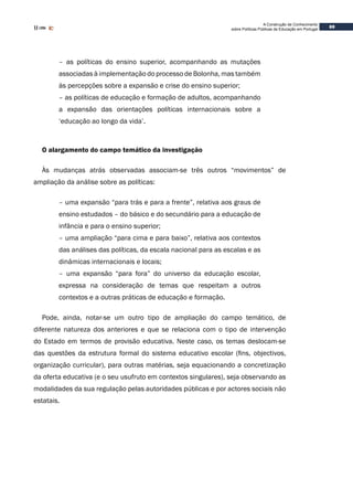69
A Construção de Conhecimento
sobre Políticas Públicas de Educação em Portugal
– as políticas do ensino superior, acompanhando as mutações
associadas à implementação do processo de Bolonha, mas também
às percepções sobre a expansão e crise do ensino superior;
– as políticas de educação e formação de adultos, acompanhando
a expansão das orientações políticas internacionais sobre a
‘educação ao longo da vida’.
O alargamento do campo temático da investigação
Às mudanças atrás observadas associam-se três outros “movimentos” de
ampliação da análise sobre as políticas:
– uma expansão “para trás e para a frente”, relativa aos graus de
ensino estudados – do básico e do secundário para a educação de
infância e para o ensino superior;
– uma ampliação “para cima e para baixo”, relativa aos contextos
das análises das políticas, da escala nacional para as escalas e as
dinâmicas internacionais e locais;
– uma expansão “para fora” do universo da educação escolar,
expressa na consideração de temas que respeitam a outros
contextos e a outras práticas de educação e formação.
Pode, ainda, notar-se um outro tipo de ampliação do campo temático, de
diferente natureza dos anteriores e que se relaciona com o tipo de intervenção
do Estado em termos de provisão educativa. Neste caso, os temas deslocam-se
das questões da estrutura formal do sistema educativo escolar (fins, objectivos,
organização curricular), para outras matérias, seja equacionando a concretização
da oferta educativa (e o seu usufruto em contextos singulares), seja observando as
modalidades da sua regulação pelas autoridades públicas e por actores sociais não
estatais.
 