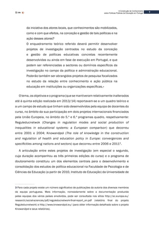 7
A Construção de Conhecimento
sobre Políticas Públicas de Educação em Portugal
da iniciativa dos atores locais, que conhecimentos são mobilizados,
como e com que efeitos, na conceção e gestão de tais políticas e na
ação desses atores?
O enquadramento teórico referido deverá permitir desenvolver
projetos de investigação centrados no estudo da conceção
e gestão de políticas educativas concretas recentemente
desenvolvidas ou ainda em fase de execução em Portugal, e que
podem ser referenciadas a sectores ou domínios específicos da
investigação no campo da política e administração educacional.
Poderão também ser abrangidos projetos de pesquisa focalizados
no estudo da relação entre conhecimento e ação pública na
educação em instituições ou organizações específicas.»
O tema, os objetivos e o programa (que se mantiveram relativamente inalterados
até à quinta edição realizada em 2013/14) reportavam-se a um quadro teórico e
a um campo de estudo que tinham sido desenvolvidos pela equipa de docentes do
curso, no âmbito da sua participação em dois projetos internacionais financiados
pela União Europeia, no âmbito do 5.º e 6.º programas quadro, respetivamente:
Reguleducnetwok (Changes in regulation modes and social production of
inequalities in educational systems: a European comparison) que decorreu
entre 2001 e 2004; Knowandpol (The role of knowledge in the construction
and regulation of health and education policy in Europe: convergences and
specificities among nations and sectors) que decorreu entre 2006 e 20113
.
A articulação entre estes projetos de investigação (em especial o segundo,
cuja duração acompanhou as três primeiras edições do curso) e o programa de
doutoramento constituiu um dos elementos centrais para o desenvolvimento e
consolidação dos estudos de política educacional na Faculdade de Psicologia e de
Ciências da Educação (a partir de 2010, Instituto de Educação) da Universidade de
3 Para cada projeto existe um número significativo de publicações da autoria dos diversos membros
da equipa portuguesa. Mais informação, nomeadamente sobre a documentação produzida
pelas equipas dos vários países envolvidos, pode ser consultada nos sítios http://ec.europa.eu/
research/social-sciences/pdf/reguleducnetwork-final-report_en.pdf (relatório final do projeto
Reguleducnetwork) e http://www.knowandpol.eu/ (para obter informação detalhada sobre o projeto
Knowandpol e seus relatórios).
 