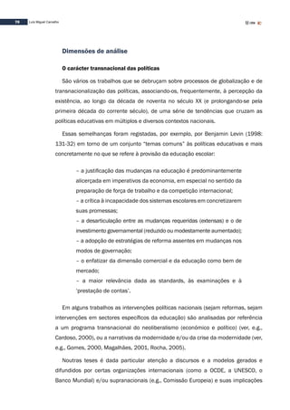 70 Luís Miguel Carvalho
Dimensões de análise
O carácter transnacional das políticas
São vários os trabalhos que se debruçam sobre processos de globalização e de
transnacionalização das políticas, associando-os, frequentemente, à percepção da
existência, ao longo da década de noventa no século XX (e prolongando-se pela
primeira década do corrente século), de uma série de tendências que cruzam as
políticas educativas em múltiplos e diversos contextos nacionais.
Essas semelhanças foram registadas, por exemplo, por Benjamin Levin (1998:
131-32) em torno de um conjunto “temas comuns” às políticas educativas e mais
concretamente no que se refere à provisão da educação escolar:
– a justificação das mudanças na educação é predominantemente
alicerçada em imperativos da economia, em especial no sentido da
preparação de força de trabalho e da competição internacional;
– a crítica à incapacidade dos sistemas escolares em concretizarem
suas promessas;
– a desarticulação entre as mudanças requeridas (extensas) e o de
investimento governamental (reduzido ou modestamente aumentado);
– a adopção de estratégias de reforma assentes em mudanças nos
modos de governação;
– o enfatizar da dimensão comercial e da educação como bem de
mercado;
– a maior relevância dada as standards, às examinações e à
‘prestação de contas’.
Em alguns trabalhos as intervenções políticas nacionais (sejam reformas, sejam
intervenções em sectores específicos da educação) são analisadas por referência
a um programa transnacional do neoliberalismo (económico e político) (ver, e.g.,
Cardoso, 2000), ou a narrativas da modernidade e/ou da crise da modernidade (ver,
e.g., Gomes, 2000, Magalhães, 2001, Rocha, 2005).
Noutras teses é dada particular atenção a discursos e a modelos gerados e
difundidos por certas organizações internacionais (como a OCDE, a UNESCO, o
Banco Mundial) e/ou supranacionais (e.g., Comissão Europeia) e suas implicações
 