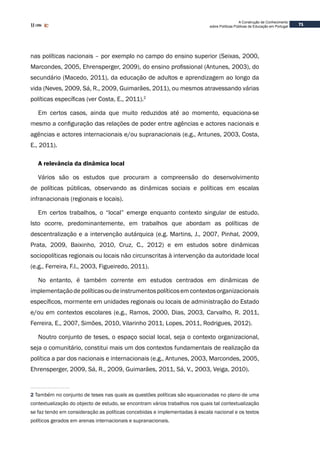 71
A Construção de Conhecimento
sobre Políticas Públicas de Educação em Portugal
nas políticas nacionais – por exemplo no campo do ensino superior (Seixas, 2000,
Marcondes, 2005, Ehrensperger, 2009), do ensino profissional (Antunes, 2003), do
secundário (Macedo, 2011), da educação de adultos e aprendizagem ao longo da
vida (Neves, 2009, Sá, R., 2009, Guimarães, 2011), ou mesmos atravessando várias
políticas específicas (ver Costa, E., 2011).2
Em certos casos, ainda que muito reduzidos até ao momento, equaciona-se
mesmo a configuração das relações de poder entre agências e actores nacionais e
agências e actores internacionais e/ou supranacionais (e.g., Antunes, 2003, Costa,
E., 2011).
A relevância da dinâmica local
Vários são os estudos que procuram a compreensão do desenvolvimento
de políticas públicas, observando as dinâmicas sociais e políticas em escalas
infranacionais (regionais e locais).
Em certos trabalhos, o “local” emerge enquanto contexto singular de estudo.
Isto ocorre, predominantemente, em trabalhos que abordam as políticas de
descentralização e a intervenção autárquica (e.g. Martins, J., 2007, Pinhal, 2009,
Prata, 2009, Baixinho, 2010, Cruz, C., 2012) e em estudos sobre dinâmicas
sociopolíticas regionais ou locais não circunscritas à intervenção da autoridade local
(e.g., Ferreira, F.I., 2003, Figueiredo, 2011).
No entanto, é também corrente em estudos centrados em dinâmicas de
implementaçãodepolíticasoudeinstrumentospolíticosemcontextosorganizacionais
específicos, mormente em unidades regionais ou locais de administração do Estado
e/ou em contextos escolares (e.g., Ramos, 2000, Dias, 2003, Carvalho, R. 2011,
Ferreira, E., 2007, Simões, 2010, Vilarinho 2011, Lopes, 2011, Rodrigues, 2012).
Noutro conjunto de teses, o espaço social local, seja o contexto organizacional,
seja o comunitário, constitui mais um dos contextos fundamentais de realização da
política a par dos nacionais e internacionais (e.g., Antunes, 2003, Marcondes, 2005,
Ehrensperger, 2009, Sá, R., 2009, Guimarães, 2011, Sá, V., 2003, Veiga, 2010).
2 Também no conjunto de teses nas quais as questões políticas são equacionadas no plano de uma
contextualização do objecto de estudo, se encontram vários trabalhos nos quais tal contextualização
se faz tendo em consideração as políticas concebidas e implementadas à escala nacional e os textos
políticos gerados em arenas internacionais e supranacionais.
 