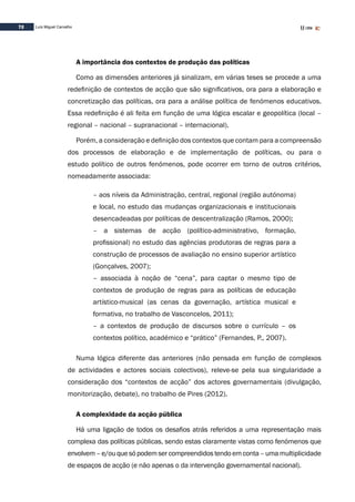 72 Luís Miguel Carvalho
A importância dos contextos de produção das políticas
Como as dimensões anteriores já sinalizam, em várias teses se procede a uma
redefinição de contextos de acção que são significativos, ora para a elaboração e
concretização das políticas, ora para a análise política de fenómenos educativos.
Essa redefinição é ali feita em função de uma lógica escalar e geopolítica (local –
regional – nacional – supranacional – internacional).
Porém, a consideração e definição dos contextos que contam para a compreensão
dos processos de elaboração e de implementação de políticas, ou para o
estudo político de outros fenómenos, pode ocorrer em torno de outros critérios,
nomeadamente associada:
– aos níveis da Administração, central, regional (região autónoma)
e local, no estudo das mudanças organizacionais e institucionais
desencadeadas por políticas de descentralização (Ramos, 2000);
– a sistemas de acção (político-administrativo, formação,
profissional) no estudo das agências produtoras de regras para a
construção de processos de avaliação no ensino superior artístico
(Gonçalves, 2007);
– associada à noção de “cena”, para captar o mesmo tipo de
contextos de produção de regras para as políticas de educação
artístico-musical (as cenas da governação, artística musical e
formativa, no trabalho de Vasconcelos, 2011);
– a contextos de produção de discursos sobre o currículo – os
contextos político, académico e “prático” (Fernandes, P., 2007).
Numa lógica diferente das anteriores (não pensada em função de complexos
de actividades e actores sociais colectivos), releve-se pela sua singularidade a
consideração dos “contextos de acção” dos actores governamentais (divulgação,
monitorização, debate), no trabalho de Pires (2012).
A complexidade da acção pública
Há uma ligação de todos os desafios atrás referidos a uma representação mais
complexa das políticas públicas, sendo estas claramente vistas como fenómenos que
envolvem–e/ouquesópodemsercompreendidostendoemconta–umamultiplicidade
de espaços de acção (e não apenas o da intervenção governamental nacional).
 