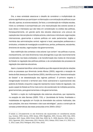 73
A Construção de Conhecimento
sobre Políticas Públicas de Educação em Portugal
Ora, a essa variedade associa-se o desafio de considerar a multiplicidade de
actores significativos que participam na fabricação e concretização de políticas (e que
não são, apenas, os actores estatais). De facto, a consideração de múltiplas escalas,
níveis ou contextos é acompanhada por uma reactualização dos actores sociais (e
suas ideias e interesses) que são tidos em consideração na análise das políticas.
Consequentemente, em grande parte dos estudos observa-se uma procura da
captaçãodasintervençõesdemúltiplosactores,colectivoseindividuais:organizações
internacionais, governantes e actores políticos em sede parlamentar, órgãos e
membros das administrações central, regional e local, associações profissionais e
sindicatos, unidades de investigação e académicos, peritos, professores, estudantes,
directores de escolas, organizações não-governamentais.
Esta redefinição dos contextos e dos actores ‘que contam’ nas políticas cruza-se,
inevitavelmente, com dois fenómenos mais abrangentes e que são recorrentemente
considerados nas teses analisadas: o da transformação dos modos de intervenção
do Estado na regulação das políticas públicas; o da complexidade dos processos de
regulação dos sistemas educativos.
Assim, é possível identificar vários trabalhos que dão especial atenção às relações
entre os processos que Almerindo Janela Afonso (2003), seguindo a recepção de
textos de Bob Jessop por Sousa Santos (2001), identifica como de “desnacionalização
do Estado” e de desestatização dos regimes políticos”. O primeiro respeita à
reorganização funcional e territorial (aos níveis subnacional e supranacional) dos
poderes do Estado; enquanto o segundo representa novos modos de regulação, nos
quais o papel do Estado se firma mais como o de coordenador de múltiplos parceiros,
governamentais, para-governamentais e não-governamentais.
Também a noção de multirregulação dos sistemas educativos, que representa,
na acepção de João Barroso (2005: 733), a “pluralidade de fontes, finalidades e
modalidades de regulação em função da diversidade dos actores implicados, das
suas posições, dos seus interesses e das suas estratégias”, pauta a construção de
variadas problemáticas das teses produzidas entre 2000 e 2012.3
3 Isolada ou articuladamente os dois fenómenos são equacionados em variadíssimos estudos
(e.g., Cardoso, 2000, Gomes, 2000, Seixas, 2000, Magalhães, 2001, Antunes, 2003, Dias, 2003,
Gonçalves, 2007, Neves, 2009, Pinhal, 2009, Reis, 2009, Sá, R., 2009, Baixinho, 2010, Costa, E.,
2011, Figueiredo, 2011, Vasconcelos, 2011, Vilarinho, 2011, Cabeça, 2012, Costa, A. S., 2012, Cruz,
C., 2012, Lopes, 2012, Rodrigues, 2012, Viseu, 2012).
 