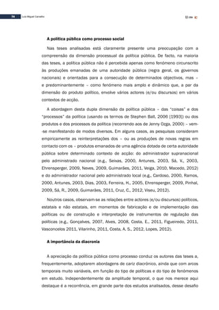 74 Luís Miguel Carvalho
A política pública como processo social
Nas teses analisadas está claramente presente uma preocupação com a
compreensão da dimensão processual da política pública. De facto, na maioria
das teses, a política pública não é percebida apenas como fenómeno circunscrito
às produções emanadas de uma autoridade pública (regra geral, os governos
nacionais) e orientadas para a consecução de determinados objectivos, mas –
e predominantemente – como fenómeno mais amplo e dinâmico que, a par da
dimensão do produto político, envolve vários actores (e/ou discursos) em vários
contextos de acção.
A abordagem desta dupla dimensão da política pública – das “coisas” e dos
“processos” da política (usando os termos de Stephen Ball, 2006 [1993]) ou dos
produtos e dos processos da política (recorrendo aos de Jenny Ozga, 2000) – vem-
-se manifestando de modos diversos. Em alguns casos, as pesquisas consideram
empiricamente as reinterpretações dos – ou as produções de novas regras em
contacto com os – produtos emanados de uma agência dotada de certa autoridade
pública sobre determinado contexto de acção: do administrador supranacional
pelo administrado nacional (e.g., Seixas, 2000, Antunes, 2003, Sá, V., 2003,
Ehrensperger, 2009, Neves, 2009, Guimarães, 2011, Veiga, 2010, Macedo, 2012)
e do administrador nacional pelo administrado local (e.g., Cardoso, 2000, Ramos,
2000, Antunes, 2003, Dias, 2003, Ferreira, H., 2005, Ehrensperger, 2009, Pinhal,
2009, Sá, R., 2009, Guimarães, 2011, Cruz, C., 2012, Viseu, 2012).
Noutros casos, observam-se as relações entre actores (e/ou discursos) políticos,
estatais e não estatais, em momentos de fabricação e de implementação das
políticas ou de construção e interpretação de instrumentos de regulação das
políticas (e.g., Gonçalves, 2007, Alves, 2008, Costa, E., 2011, Figueiredo, 2011,
Vasconcelos 2011, Vilarinho, 2011, Costa, A. S., 2012, Lopes, 2012).
A importância da diacronia
A apreciação da política pública como processo conduz os autores das teses a,
frequentemente, adoptarem abordagens de cariz diacrónico, ainda que com arcos
temporais muito variáveis, em função do tipo de políticas e do tipo de fenómenos
em estudo. Independentemente da amplitude temporal, o que nos merece aqui
destaque é a recorrência, em grande parte dos estudos analisados, desse desafio
 