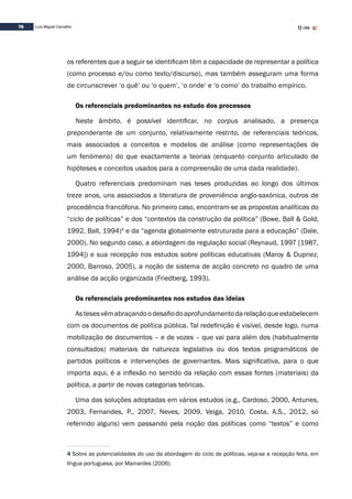 76 Luís Miguel Carvalho
os referentes que a seguir se identificam têm a capacidade de representar a política
(como processo e/ou como texto/discurso), mas também asseguram uma forma
de circunscrever ‘o quê’ ou ‘o quem’, ‘o onde’ e ‘o como’ do trabalho empírico.
Os referenciais predominantes no estudo dos processos
Neste âmbito, é possível identificar, no corpus analisado, a presença
preponderante de um conjunto, relativamente restrito, de referenciais teóricos,
mais associados a conceitos e modelos de análise (como representações de
um fenómeno) do que exactamente a teorias (enquanto conjunto articulado de
hipóteses e conceitos usados para a compreensão de uma dada realidade).
Quatro referenciais predominam nas teses produzidas ao longo dos últimos
treze anos, uns associados a literatura de proveniência anglo-saxónica, outros de
procedência francófona. No primeiro caso, encontram-se as propostas analíticas do
“ciclo de políticas” e dos “contextos da construção da política” (Bowe, Ball & Gold,
1992, Ball, 1994)4
e da “agenda globalmente estruturada para a educação” (Dale,
2000). No segundo caso, a abordagem da regulação social (Reynaud, 1997 [1987,
1994]) e sua recepção nos estudos sobre políticas educativas (Maroy & Dupriez,
2000, Barroso, 2005), a noção de sistema de acção concreto no quadro de uma
análise da acção organizada (Friedberg, 1993).
Os referenciais predominantes nos estudos das ideias
Astesesvêmabraçandoodesafiodoaprofundamentodarelaçãoqueestabelecem
com os documentos de política pública. Tal redefinição é visível, desde logo, numa
mobilização de documentos – e de vozes – que vai para além dos (habitualmente
consultados) materiais de natureza legislativa ou dos textos programáticos de
partidos políticos e intervenções de governantes. Mais significativa, para o que
importa aqui, é a inflexão no sentido da relação com essas fontes (materiais) da
política, a partir de novas categorias teóricas.
Uma das soluções adoptadas em vários estudos (e.g., Cardoso, 2000, Antunes,
2003, Fernandes, P., 2007, Neves, 2009, Veiga, 2010, Costa, A.S., 2012, só
referindo alguns) vem passando pela noção das políticas como “textos” e como
4 Sobre as potencialidades do uso da abordagem do ciclo de políticas, veja-se a recepção feita, em
língua portuguesa, por Mainardes (2006).
 