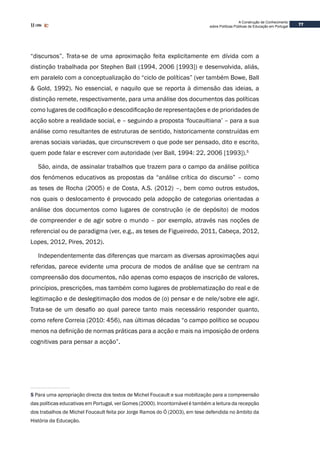 77
A Construção de Conhecimento
sobre Políticas Públicas de Educação em Portugal
“discursos”. Trata-se de uma aproximação feita explicitamente em dívida com a
distinção trabalhada por Stephen Ball (1994, 2006 [1993]) e desenvolvida, aliás,
em paralelo com a conceptualização do “ciclo de políticas” (ver também Bowe, Ball
& Gold, 1992). No essencial, e naquilo que se reporta à dimensão das ideias, a
distinção remete, respectivamente, para uma análise dos documentos das políticas
como lugares de codificação e descodificação de representações e de prioridades de
acção sobre a realidade social, e – seguindo a proposta ‘foucaultiana’ – para a sua
análise como resultantes de estruturas de sentido, historicamente construídas em
arenas sociais variadas, que circunscrevem o que pode ser pensado, dito e escrito,
quem pode falar e escrever com autoridade (ver Ball, 1994: 22, 2006 [1993]).5
São, ainda, de assinalar trabalhos que trazem para o campo da análise política
dos fenómenos educativos as propostas da “análise crítica do discurso” – como
as teses de Rocha (2005) e de Costa, A.S. (2012) –, bem como outros estudos,
nos quais o deslocamento é provocado pela adopção de categorias orientadas a
análise dos documentos como lugares de construção (e de depósito) de modos
de compreender e de agir sobre o mundo – por exemplo, através nas noções de
referencial ou de paradigma (ver, e.g., as teses de Figueiredo, 2011, Cabeça, 2012,
Lopes, 2012, Pires, 2012).
Independentemente das diferenças que marcam as diversas aproximações aqui
referidas, parece evidente uma procura de modos de análise que se centram na
compreensão dos documentos, não apenas como espaços de inscrição de valores,
princípios, prescrições, mas também como lugares de problematização do real e de
legitimação e de deslegitimação dos modos de (o) pensar e de nele/sobre ele agir.
Trata-se de um desafio ao qual parece tanto mais necessário responder quanto,
como refere Correia (2010: 456), nas últimas décadas “o campo político se ocupou
menos na definição de normas práticas para a acção e mais na imposição de ordens
cognitivas para pensar a acção”.
5 Para uma apropriação directa dos textos de Michel Foucault e sua mobilização para a compreensão
das políticas educativas em Portugal, ver Gomes (2000). Incontornável é também a leitura da recepção
dos trabalhos de Michel Foucault feita por Jorge Ramos do Ó (2003), em tese defendida no âmbito da
História da Educação.
 