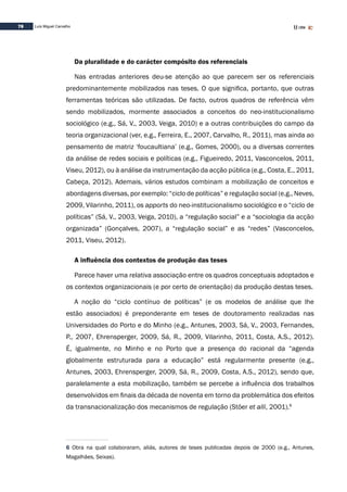 78 Luís Miguel Carvalho
Da pluralidade e do carácter compósito dos referenciais
Nas entradas anteriores deu-se atenção ao que parecem ser os referenciais
predominantemente mobilizados nas teses. O que significa, portanto, que outras
ferramentas teóricas são utilizadas. De facto, outros quadros de referência vêm
sendo mobilizados, mormente associados a conceitos do neo-institucionalismo
sociológico (e.g., Sá, V., 2003, Veiga, 2010) e a outras contribuições do campo da
teoria organizacional (ver, e.g., Ferreira, E., 2007, Carvalho, R., 2011), mas ainda ao
pensamento de matriz ‘foucaultiana’ (e.g., Gomes, 2000), ou a diversas correntes
da análise de redes sociais e políticas (e.g., Figueiredo, 2011, Vasconcelos, 2011,
Viseu, 2012), ou à análise da instrumentação da acção pública (e.g., Costa, E., 2011,
Cabeça, 2012). Ademais, vários estudos combinam a mobilização de conceitos e
abordagens diversas, por exemplo: “ciclo de políticas” e regulação social (e.g., Neves,
2009, Vilarinho, 2011), os apports do neo-institucionalismo sociológico e o “ciclo de
políticas” (Sá, V., 2003, Veiga, 2010), a “regulação social” e a “sociologia da acção
organizada” (Gonçalves, 2007), a “regulação social” e as “redes” (Vasconcelos,
2011, Viseu, 2012).
A influência dos contextos de produção das teses
Parece haver uma relativa associação entre os quadros conceptuais adoptados e
os contextos organizacionais (e por certo de orientação) da produção destas teses.
A noção do “ciclo contínuo de políticas” (e os modelos de análise que lhe
estão associados) é preponderante em teses de doutoramento realizadas nas
Universidades do Porto e do Minho (e.g., Antunes, 2003, Sá, V., 2003, Fernandes,
P., 2007, Ehrensperger, 2009, Sá, R., 2009, Vilarinho, 2011, Costa, A.S., 2012).
É, igualmente, no Minho e no Porto que a presença do racional da “agenda
globalmente estruturada para a educação” está regularmente presente (e.g.,
Antunes, 2003, Ehrensperger, 2009, Sá, R., 2009, Costa, A.S., 2012), sendo que,
paralelamente a esta mobilização, também se percebe a influência dos trabalhos
desenvolvidos em finais da década de noventa em torno da problemática dos efeitos
da transnacionalização dos mecanismos de regulação (Stöer et alli, 2001).6
6 Obra na qual colaboraram, aliás, autores de teses publicadas depois de 2000 (e.g., Antunes,
Magalhães, Seixas).
 