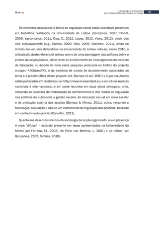 79
A Construção de Conhecimento
sobre Políticas Públicas de Educação em Portugal
Os conceitos associados à teoria da regulação social estão sobretudo presentes
em trabalhos realizados na Universidade de Lisboa (Gonçalves, 2007, Pinhal,
2009, Vasconcelos, 2011, Cruz, C., 2012, Lopes, 2012, Viseu, 2012), ainda que
não exclusivamente (e.g., Ramos, 2000, Reis, 2009, Vilarinho, 2011). Ainda no
âmbito dos estudos defendidos na Universidade de Lisboa nota-se, desde 2010, a
articulação deste referencial teórico com o de uma abordagem das políticas sobre o
prisma da acção pública, decorrente do envolvimento de investigadores do Instituto
de Educação, no âmbito da mais vasta pesquisa produzida no âmbito do projecto
europeu KNOWandPOL e da abertura de cursos de doutoramento associados ao
tema e à problemática desse projecto (vd. Barroso et alli, 2007) e cujos resultados
estão publicados em relatórios (ver http://www.knowandpol.eu) e em várias revistas
nacionais e internacionais, e em parte reunidos em duas obras principais: uma,
versando as questões da mobilização do conhecimento e dos modos de regulação
nas políticas de autonomia e gestão escolar, de educação sexual em meio escolar
e de avaliação externa das escolas (Barroso & Afonso, 2011), outra, versando a
fabricação, circulação e uso de um instrumento de regulação das políticas, baseado
em conhecimento pericial (Carvalho, 2011).
Quanto aos desenvolvimentos da sociologia da acção organizada, a sua presença
é mais “difusa” – estando presente em teses apresentadas na Universidade do
Minho (ver Ferreira, F.I., 2003), do Porto (ver Martins, J., 2007) e de Lisboa (ver
Gonçalves, 2007, Simões, 2010).
 