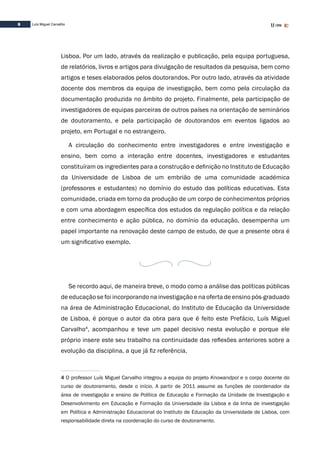 8 Luís Miguel Carvalho
Lisboa. Por um lado, através da realização e publicação, pela equipa portuguesa,
de relatórios, livros e artigos para divulgação de resultados da pesquisa, bem como
artigos e teses elaborados pelos doutorandos. Por outro lado, através da atividade
docente dos membros da equipa de investigação, bem como pela circulação da
documentação produzida no âmbito do projeto. Finalmente, pela participação de
investigadores de equipas parceiras de outros países na orientação de seminários
de doutoramento, e pela participação de doutorandos em eventos ligados ao
projeto, em Portugal e no estrangeiro.
A circulação do conhecimento entre investigadores e entre investigação e
ensino, bem como a interação entre docentes, investigadores e estudantes
constituíram os ingredientes para a construção e definição no Instituto de Educação
da Universidade de Lisboa de um embrião de uma comunidade académica
(professores e estudantes) no domínio do estudo das políticas educativas. Esta
comunidade, criada em torno da produção de um corpo de conhecimentos próprios
e com uma abordagem específica dos estudos da regulação política e da relação
entre conhecimento e ação pública, no domínio da educação, desempenha um
papel importante na renovação deste campo de estudo, de que a presente obra é
um significativo exemplo.
Se recordo aqui, de maneira breve, o modo como a análise das políticas públicas
de educação se foi incorporando na investigação e na oferta de ensino pós-graduado
na área de Administração Educacional, do Instituto de Educação da Universidade
de Lisboa, é porque o autor da obra para que é feito este Prefácio, Luís Miguel
Carvalho4
, acompanhou e teve um papel decisivo nesta evolução e porque ele
próprio insere este seu trabalho na continuidade das reflexões anteriores sobre a
evolução da disciplina, a que já fiz referência.
4 O professor Luís Miguel Carvalho integrou a equipa do projeto Knowandpol e o corpo docente do
curso de doutoramento, desde o início. A partir de 2011 assume as funções de coordenador da
área de investigação e ensino de Política de Educação e Formação da Unidade de Investigação e
Desenvolvimento em Educação e Formação da Universidade da Lisboa e da linha de investigação
em Política e Administração Educacional do Instituto de Educação da Universidade de Lisboa, com
responsabilidade direta na coordenação do curso de doutoramento.
 