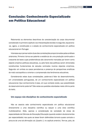 A Construção de Conhecimento
sobre Políticas Públicas de Educação em Portugal
83
Conclusão: Conhecimento Especializado
em Política Educacional
Retomando os elementos descritivos da caracterização do corpo documental
considerado no primeiro capítulo e as interpretações tecidas no segundo, equaciona-
-se, agora, a constituição e o estado do conhecimento especializado em política
educacional em Portugal.
Interessa aqui pensar sobreduas das constatações proporcionadas pelas análises
anteriores. Primeira: tornou-se patente a existência de uma produção continuada e
crescente de teses cujas problemáticas são claramente marcadas por terem como
objecto empírico políticas educativas, ou pelo facto das políticas serem dimensões
constituintes fundamentais de estudos centrados noutros objectos empíricos.
Segunda: em ambos os casos percebemos a presença de perspectivas analíticas
de matiz sociopolítico a orientar a compreensão dos fenómenos educativos.
Considerando estas duas constatações, poder-se-á falar do desenvolvimento,
em universidades portuguesas, de um conhecimento especializado em política
educacional. Que conhecimento é esse, em que contexto existe, que possibilidade
de desenvolvimento pode ter? São estas as questões abordadas nesta última parte
do texto.
Um espaço não disciplinar de conhecimento especializado
Não se associa este conhecimento especializado em política educacional
directamente a uma disciplina científica ou sequer a uma área científica
multidisciplinar. Aliás, apenas a consideração da variedade de áreas de
especialidade de Ciências da Educação/Educação (quando existem doutoramentos
por especialidade) nas quais as teses foram defendidas tornaria quase caricata a
procura de uma tal afirmação (vd. Quadro 1, no capítulo anterior). Tem-se, pois, de
 
