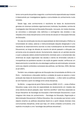 84 Luís Miguel Carvalho
tomar como ponto de partida o seguinte: o conhecimento especializado aqui tratado
é desenvolvido por investigadores ligados a comunidades de conhecimento muito
variadas.
Desde logo, este conhecimento é resultante de teses de doutoramento
geradas em diversos contextos organizacionais (institutos, faculdades, centros de
investigação) das Ciências da Educação/Educação, nos quais, de modos diversos,
se concretiza a ordenação (não definitiva e contingente) das divisões e das
relações entre áreas disciplinares e entre temas de estudo em Educação/Ciências
da Educação.
No caso da constituição da área de especialidade de Administração e Política na
Universidade de Lisboa, sabe-se a institucionalização daquela designação é uma
resultante do desenvolvimento ocorrido na área multidisciplinar da Administração
Educacional, ao longo da década de noventa do século passado e reforçada nos
primeiros anos do presente século. Sumariamente, depois de um período durante
o qual a pesquisa esteve predominantemente orientada para a compreensão das
dinâmicas de acção organizada nas escolas e atenta às dimensões culturais e
micropolíticas do quotidiano escolar e da acção do gestor escolar, verificou-se um
desenvolvimento no sentido de uma abordagem política da administração, tomando
como seu objecto conteúdos e processos das políticas, (ver Barroso, 2001, Barroso
et alli 2007).
Também nas unidades orgânicas de Educação das Universidades do Minho e do
Porto – mantendo-se a discussão restrita a unidades às quais se associa a maior
produção das teses de doutoramento aqui analisadas –, o olhar sobre as políticas
se vem fazendo a partir do diálogo entre várias disciplinas.
No Minho – e seguindo de perto Fátima Antunes (2009: 13-17) –, onde a Política
Educativa surgiu como área de especialidade de doutoramento em meados dos
anos oitenta do século passado, esse “domínio científico” cedo ficou associado ao
Grupo Disciplinar de Sociologia da Educação e Administração Educacional, o qual
integrava três áreas de conhecimento – Sociologia da Educação, Organização e
Administração Educacional e Política Educativa. Ora, os estudos que tomam como
objecto empírico as políticas educativas fazem-no a partir dessas diversas (mas
comunicantes) disciplinas, ainda que haja, em várias unidades curriculares, uma
explícita vinculação a uma “sociologia das políticas educativas”.
 