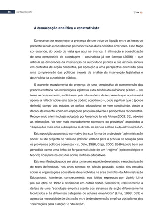 86 Luís Miguel Carvalho
A demarcação analítica e construtivista
Comece-se por reconhecer a presença de um traço de ligação entre as teses do
presente século e os trabalhos percursores das duas décadas anteriores. Esse traço
corresponde, do ponto de vista que aqui se avança, à afirmação e consolidação
de uma perspectiva de abordagem – assinalada já por Barroso (2006) – que
articula as dimensões da intervenção da autoridade pública e dos actores sociais
em contextos de acção concretos, por oposição a uma perspectiva orientada para
uma compreensão das políticas através da análise da intervenção legislativa e
doutrinária da autoridade pública.
O aparente esvaziamento da presença de uma perspectiva de compreensão das
políticas centrada nas intervenções legislativa e doutrinária da autoridade pública – em
teses de doutoramento, sublinhe-se, pois não se deixa de ter presente que aqui se está
apenas a reflectir sobre este tipo de produto académico –, pode significar que o (pouco
definido) campo dos estudos de política educacional se vem constituindo, desde a
década de noventa, como um espaço de pesquisa adverso a perspectivas racionalistas.
Recuperando a terminologia adoptada por Almerindo Janela Afonso (2003: 35), adverso
às orientações “de teor mais marcadamente normativo ou prescritivo” associados a
“disposições mais afins a disciplinas do direito, da ciência política ou da administração”.
Esta oposição ao projecto normativo (na sua forma de projecto de “administração
social” ou de projecto de “análise política” voltado para a procura de solução para
os problemas políticos correntes – cf. Dale, 1986, Ozga, 2000: 82-84) pode bem ser
percebida como uma linha de força constituinte de um “regime” (epistemológico e
teórico) nos/para os estudos sobre políticas educativas.
Esta manifestação pode ser vista como uma espécie de extensão e reactualização
de teses defendidas, nos anos noventa do século passado, acerca dos estudos
sobre as organizações educativas desenvolvidos na área científica da Administração
Educacional. Atente-se, concretamente, nas ideias expressas por Licínio Lima
(na sua obra de 1992 e retomadas em outros textos posteriores) relativamente à
defesa de uma “sociologia empírica atenta aos sistemas de acção diferentemente
localizados e às diferentes categorias de actores envolvidos” (Lima, 1998: 582) e
acerca da necessidade de distinção entre (e de observação empírica dos) planos das
“orientações para a acção” e “da acção”.
 
