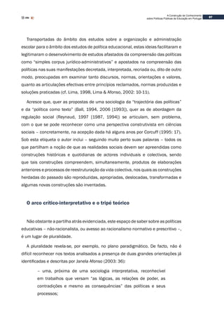 87
A Construção de Conhecimento
sobre Políticas Públicas de Educação em Portugal
Transportadas do âmbito dos estudos sobre a organização e administração
escolar para o âmbito dos estudos de política educacional, estas ideias facilitaram e
legitimaram o desenvolvimento de estudos afastados da compreensão das políticas
como “simples corpus jurídico-administrativos” e apostados na compreensão das
políticas nas suas manifestações decretada, interpretada, recriada ou, dito de outro
modo, preocupadas em examinar tanto discursos, normas, orientações e valores,
quanto as articulações efectivas entre princípios reclamados, normas produzidas e
soluções praticadas (cf. Lima, 1998, Lima & Afonso, 2002: 10-11).
Acresce que, quer as propostas de uma sociologia da “trajectória das políticas”
e da “política como texto” (Ball, 1994, 2006 [1993]), quer as de abordagem da
regulação social (Reynaud, 1997 [1987, 1994]) se articulam, sem problema,
com o que se pode reconhecer como uma perspectiva construtivista em ciências
sociais – concretamente, na acepção dada há alguns anos por Corcuff (1995: 17).
Sob esta etiqueta o autor inclui – seguindo muito perto suas palavras – todos os
que partilham a noção de que as realidades sociais devem ser apreendidas como
construções históricas e quotidianas de actores individuais e colectivos, sendo
que tais construções compreendem, simultaneamente, produtos de elaborações
anteriores e processos de reestruturação da vida colectiva, nos quais as construções
herdadas do passado são reproduzidas, apropriadas, deslocadas, transformadas e
algumas novas construções são inventadas.
O arco crítico-interpretativo e o tripé teórico
Não obstante a partilha atrás evidenciada, este espaço de saber sobre as políticas
educativas – não-racionalista, ou avesso ao racionalismo normativo e prescritivo –,
é um lugar de pluralidade.
A pluralidade revela-se, por exemplo, no plano paradigmático. De facto, não é
difícil reconhecer nos textos analisados a presença de duas grandes orientações já
identificadas e descritas por Janela Afonso (2003: 36):
– uma, próxima de uma sociologia interpretativa, reconhecível
em trabalhos que versam “as lógicas, as relações de poder, as
contradições e mesmo as consequências” das políticas e seus
processos;
 