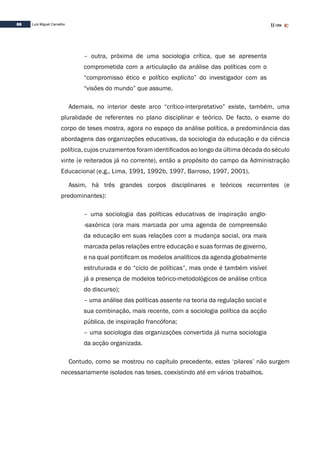 88 Luís Miguel Carvalho
– outra, próxima de uma sociologia crítica, que se apresenta
comprometida com a articulação da análise das políticas com o
“compromisso ético e político explícito” do investigador com as
“visões do mundo” que assume.
Ademais, no interior deste arco “crítico-interpretativo” existe, também, uma
pluralidade de referentes no plano disciplinar e teórico. De facto, o exame do
corpo de teses mostra, agora no espaço da análise política, a predominância das
abordagens das organizações educativas, da sociologia da educação e da ciência
política, cujos cruzamentos foram identificados ao longo da última década do século
vinte (e reiterados já no corrente), então a propósito do campo da Administração
Educacional (e.g., Lima, 1991, 1992b, 1997, Barroso, 1997, 2001).
Assim, há três grandes corpos disciplinares e teóricos recorrentes (e
predominantes):
– uma sociologia das políticas educativas de inspiração anglo-
-saxónica (ora mais marcada por uma agenda de compreensão
da educação em suas relações com a mudança social, ora mais
marcada pelas relações entre educação e suas formas de governo,
e na qual pontificam os modelos analíticos da agenda globalmente
estruturada e do “ciclo de políticas”, mas onde é também visível
já a presença de modelos teórico-metodológicos de análise crítica
do discurso);
– uma análise das políticas assente na teoria da regulação social e
sua combinação, mais recente, com a sociologia política da acção
pública, de inspiração francófona;
– uma sociologia das organizações convertida já numa sociologia
da acção organizada.
Contudo, como se mostrou no capítulo precedente, estes ‘pilares’ não surgem
necessariamente isolados nas teses, coexistindo até em vários trabalhos.
 