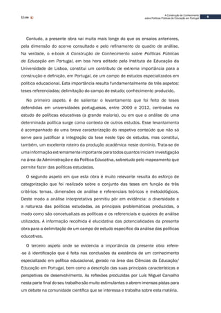 9
A Construção de Conhecimento
sobre Políticas Públicas de Educação em Portugal
Contudo, a presente obra vai muito mais longe do que os ensaios anteriores,
pela dimensão do acervo consultado e pelo refinamento do quadro de análise.
Na verdade, o e-book A Construção de Conhecimento sobre Políticas Públicas
de Educação em Portugal, em boa hora editado pelo Instituto de Educação da
Universidade de Lisboa, constitui um contributo de extrema importância para a
construção e definição, em Portugal, de um campo de estudos especializados em
política educacional. Esta importância resulta fundamentalmente de três aspetos:
teses referenciadas; delimitação do campo de estudo; conhecimento produzido.
No primeiro aspeto, é de salientar o levantamento que foi feito de teses
defendidas em universidades portuguesas, entre 2000 e 2012, centradas no
estudo de políticas educativas (a grande maioria), ou em que a análise de uma
determinada política surge como contexto de outros estudos. Esse levantamento
é acompanhado de uma breve caracterização do respetivo conteúdo que não só
serve para justificar a integração da tese neste tipo de estudos, mas constitui,
também, um excelente roteiro da produção académica neste domínio. Trata-se de
uma informação extremamente importante para todos quantos iniciam investigação
na área da Administração e da Política Educativa, sobretudo pelo mapeamento que
permite fazer das políticas estudadas.
O segundo aspeto em que esta obra é muito relevante resulta do esforço de
categorização que foi realizado sobre o conjunto das teses em função de três
critérios: temas, dimensões de análise e referenciais teóricos e metodológicos.
Deste modo a análise interpretativa permitiu pôr em evidência: a diversidade e
a natureza das políticas estudadas, as principais problemáticas produzidas, o
modo como são concetualizas as políticas e os referenciais e quadros de análise
utilizados. A informação recolhida é elucidativa das potencialidades da presente
obra para a delimitação de um campo de estudo específico da análise das políticas
educativas.
O terceiro aspeto onde se evidencia a importância da presente obra refere-
-se à identificação que é feita nas conclusões da existência de um conhecimento
especializado em política educacional, gerado na área das Ciências da Educação/
Educação em Portugal, bem como a descrição das suas principais características e
perspetivas de desenvolvimento. As reflexões produzidas por Luís Miguel Carvalho
nesta parte final do seu trabalho são muito estimulantes e abrem imensas pistas para
um debate na comunidade científica que se interessa e trabalha sobre esta matéria.
 