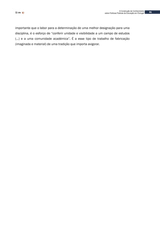 91
A Construção de Conhecimento
sobre Políticas Públicas de Educação em Portugal
importante que o labor para a determinação de uma melhor designação para uma
disciplina, é o esforço de “conferir unidade e visibilidade a um campo de estudos
(…) e a uma comunidade académica”. É a esse tipo de trabalho de fabricação
(imaginada e material) de uma tradição que importa avigorar.
 