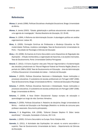 95
A Construção de Conhecimento
sobre Políticas Públicas de Educação em Portugal
Referências
Afonso, A. Janela (1998). Políticas Educativas e Avaliação Educacional. Braga: Universidade
do Minho.
Afonso, A. Janela (2003). “Estado, globalização e políticas educacionais: elementos para
uma agenda de investigação”. Revista Brasileira de Educação, 22: 35-46.
Afonso, N. (1994). A Reforma da Administração Escolar: A abordagem política em análise
organizacional. Lisboa: IIE.
Alves, A. (2009). Formação Contínua de Professores e Mudança Educativa na Pós-
modernidade: Políticas, modelos e estratégias. Tese de Doutoramento: Universidade do
Porto – Faculdade de Psicologia e Ciências da Educação
Alves, J. M. (2008). Os Exames do Ensino Secundário como Dispositivos de Regulação das
Aspirações – A ficção meritocrática, a organização da hipocrisia, e as acções insensatas.
Tese de Doutoramento. Porto: Universidade Católica Portuguesa
Amaral, C. (2012). O Ensino Superior visto pelo Tribunal: Argumentário e fundamentação
das decisões jurisdicionais do Tribunal Regional Federal da Primeira Região [Brasil] no
período de 1988 a 2008. Tese de Doutoramento em Educação – área de Administração
e Política Educacional. Universidade de Lisboa – Instituto de Educação
Antunes, F. (2003). Políticas Educativas Nacionais e Globalização. Novas instituições e
processos educativos. O subsistema de escolas profissionais em Portugal (1987-1998).
Tese de Doutoramento. Braga: Universidade do Minho – Instituto de Educação e Psicologia
Antunes, F. (2004). Políticas Educativas Nacionais e Globalização. Novas instituições e
processos educativos. O subsistema de escolas profissionais em Portugal (1987-1998).
Braga: Universidade do Minho.
Antunes, F. (2008). A Nova Ordem Educacional: Espaço europeu de educação e
aprendizagem ao longo da vida. Coimbra: Almedina.
Antunes, F. (2009). Políticas Educativas II. Relatório da disciplina. Braga: Universidade do
Minho. – Instituto de Educação e de Psicologia [Relatório no âmbito de concurso para
professor associado. Documento policopiado).
Antunes, F. & Magalhães, A.M. (2008). “Editorial [Dossier Stephen R. Stöer: textos
escolhidos] ”. Educação, Sociedade e Culturas, 26: 5-14.
Azevedo, J. (2000). O Ensino Secundário na Europa. Porto: Edições ASA.
Azevedo, S. (2011). A Actividade das Explicações: Um estudo no ensino secundário e
superior. Tese de Doutoramento: Universidade de Aveiro – Departamento de Ciências
da Educação.
 