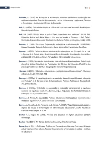 96 Luís Miguel Carvalho
Baixinho, A. (2010). As Autarquias e a Educação. Centro e periferia na construção das
políticas educativas. Tese de Doutoramento. Lisboa: Universidade Lusófona de Ciências
e Tecnologias – Instituto de Ciências da Educação.
Ball, S.J. (1994). Educational Reform: A critical and post-structural approach. Buckingham:
Open University Press.
Ball, S.J. (2006 [1993]) “What is policy? Texts, trajectories and toolboxes”. In S.J. Ball,
Education Policy and Social Class – the selected works of Stephen J. Ball. Oxford:
Routledge. Orig. em Discourse: Studies in the Cultural Politics of Education, 13(2): 10-17.
Barroso, J. (1995). Os Liceus. Organização pedagógica e administração (1836-1960).
Lisboa: Fundação Calouste Gulbenkian e Junta Nacional de Investigação Científica.
Barroso, J. (1997). “A formação em administração educacional em Portugal”. In A. Luís,
J. Barroso & J. Pinhal, eds., A Administração da Educação: Investigação, formação e
práticas (85-104). Lisboa: Fórum Português de Administração Educacional.
Barroso, J. (2001). Teorias das organizações e da administração educacional. Relatório da
disciplina. Lisboa: Faculdade de Psicologia e de Ciências da Educação. [Relatório das
provas para obtenção do título de agregado. Documento policopiado].
Barroso, J. (2005). “O Estado, a educação e a regulação das políticas públicas”. Educação
& Sociedades, 26 (92): 725-751
Barroso, J. (2006a). “A investigação sobre a regulação das políticas públicas de educação
em Portugal”. In J. Barroso (org.). A Regulação das Políticas Públicas de Educação (9-
36). Lisboa: Educa.
Barroso, J. (2006b). “O Estado e a educação: a regulação transnacional, a regulação
nacional e a regulação local”. In J. Barroso, org., A Regulação das Políticas Públicas de
Educação (41-70). Lisboa: Educa.
Barroso, J. & Afonso, N., org. (2011). Políticas Educativas: Mobilização de conhecimento e
modos de regulação. V.N. Gaia: Fundação Manuel Leão.
Barroso, J., Carvalho, L. M., Fontoura, M. & Afonso, N. (2007). “As políticas educativas como
objecto de estudo e de formação em administração educacional”. Sísifo: Revista da
Ciências da Educação, 4: 5-20.
Becher, T. & Kogan, M. (1992). Process and Structure in Higher Education. London:
Routtledge.
Becker, H.S. (1984). Art Worlds. California: University of California Press.
Bernardes, A. (2011). Políticas e Práticas de Formação em Grandes Empresas: Situação
actual e perspectivas futuras. Tese de Doutoramento: Universidade de Lisboa – Instituto
de Educação.
 