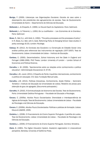 97
A Construção de Conhecimento
sobre Políticas Públicas de Educação em Portugal
Bexiga, F. (2009). Lideranças nas Organizações Escolares: Estudos de caso sobre o
desempenho dos presidentes dos agrupamentos de escolas. Tese de Doutoramento:
Universidade de Aveiro – Departamento de Ciências da Educação.
Boltanski, L. & Chiapello, E. (1999). Le Nouvel Esprit du Capitalisme. Paris: Gallimard.
Boltanski, L. & Thévenot, L. (1991) De La Justification – Les Economies de la Grandeur.
Paris: Gallimard
Bowe, R,. Ball, S.J., with Gold, A. (1992). “The policy processes and the processes of policy”.
In R. Bowe, S.J. Ball, with A. Gold, Reforming Policy & Changing School: Case studies in
policy sociology (6-23). London: Routlege.
Cabeça, M. (2012). As Condutas dos Escolares e a Construção do Cidadão Social: Uma
análise política pelo referencial dos instrumentos de regulação (1977-2007). Tese de
Doutoramento. Lisboa: Universidade de Lisboa – Instituto de Educação.
Cardoso, C. (2000). Decentralization, School Autonomy and the State in England and
Portugal (1986-1996). PhD Thesis. London: University of London – London School of
Economics and Political Science.
Carvalho, L. M. (2006). “Apontamentos sobre as relações entre conhecimento e política
educativa”. Administração Educacional, 6: 37-45.
Carvalho, L.M., coord. (2011). O Espelho do Perito: Inquéritos internacionais, conhecimento
e política em educação. V.N. Gaia: Fundação Manuel Leão.
Carvalho, L.M. (2013). Políticas Educativas, Conhecimento, Acção Pública – Seminário
Temático I. Instituto de Educação da Universidade de Lisboa. Relatório de provas para
obtenção do grau de agregado. [Documento policopiado.]
Carvalho, R. (2010). A Contratualização da Autonomia das Escolas. Tese de Doutoramento.
Porto: Universidade Católica Portuguesa – Faculdade de Educação e Psicologia.
Cavaco, C. (2009a). Adultos Pouco Escolarizados: Diversidade e interdependência de
lógicas de formação. Tese de Doutoramento. Lisboa: Universidade de Lisboa – Faculdade
de Psicologia e de Ciências da Educação.
Cavaco, C. (2009b). Adultos Pouco Escolarizados: Políticas e práticas de formação. Lisboa:
Educa & UI&DCE, 2009.
Cerdeira, L. (2008). O Financiamento do Ensino Superior Português: A partilha de custos.
Tese de Doutoramento. Lisboa: Universidade de Lisboa – Faculdade de Psicologia e de
Ciências da Educação.
Cerdeira, L. (2009). O Financiamento do Ensino Superior Português. Coimbra: Almedina.
Clark, B. (1983). The Higher Education System. Academic organization in crossnational
perspetive. Berkeley: University of California Press.
 