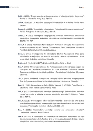 98 Luís Miguel Carvalho
Codd, J. (1988). “The construction and deconstruction of educational policy documents”.
Journal of Educational Policy, 3(3): 235-247.
Corcuff, P. (1995). Les Nouvelles Sociologies: Construction de la réalité sociale. Paris.
Nathan.
Correia, J. A. (1999). “As ideologias educativas em Portugal nos últimos vinte e cinco anos”.
Revista Portuguesa de Educação, 12(1): 81-110.
Correia, J. A (2010). “Paradigmas e cognições no campo da administração educacional:
das políticas de avaliação à avaliação como política”. Revista Brasileira de Educação,
15 (45): 456-467.
Costa, A. S. (2012). “As Pessoas Acima do Lucro”: Políticas de educação, desenvolvimento
e novos movimentos sociais. Tese de Doutoramento. Porto: Universidade do Porto –
Faculdade de Psicologia e Ciências da Educação.
Costa, E. (2011). O Programme for International Student Assessement (PISA) como
Instrumento de Regulação das Políticas Educativas. Tese de Doutoramento. Lisboa:
Universidade de Lisboa: Instituto de Educação.
Crozier, M. & Friedberg, E. (1977). L’Acteur et le Système. Paris: Le Seuil.
Cruz, A. (2008). A Transnacionalização das Políticas Educativas: Itinerários da cooperação
portuguesa em Cabo Verde, Guiné-Bissau e S. Tomé e Príncipe (1974-2002). Tese de
Doutoramento. Lisboa: Universidade de Lisboa – Faculdade de Psicologia e Ciências da
Educação	
Cruz, C. (2012). Conselhos Municipais de Educação: Política educativa e acção pública.
Tese de Doutoramento. Lisboa: Universidade de Lisboa – Instituto de Educação.
Dale, R. (1986). Perspectives on Policy-Making (Module 1 of E333, Policy-Making in
Education). Milton Keynes: Open University Press.
Dale, R. (2000) Globalisation and education: demonstrating a ‘common world education
culture’ or locating a ‘globally structured agenda for education’? Education Theory,
50(4): 427-48.
Dale, R. (2001). “Globalização e educação: demonstrando a existência de uma ‘cultura
educacional mundial comum’ ou localizando uma agenda globalmente estruturada para
a educação?” Educação, Sociedade e Cultura, 16: 133-169.
Dale, R. (2005a) “Globalisation, knowledge economy and comparative education”.
Comparative Education, 41 (2): 117-49.
Dale, R. (2005b). “A Globalização e a reavaliação da governação educacional: um caso
de ectopia sociológica”. In A. Teodoro & C. A. Torres, eds., Educação Crítica e Utopia.
Perspectivas para o Século XXI (53-69). Porto: Edições Afrontamento.
 