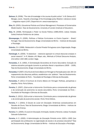 99
A Construção de Conhecimento
sobre Políticas Públicas de Educação em Portugal
Delvaux, B. (2008). “The role of knowledge in the course of public action”. In B. Delvaux & E.
Mangez, coord., Towards a Sociology of the Knowledge-policy Relation: Literature review
– integrative report (3-97). Disponível em: www.knowandpol.eu
Dias, M. (2003). Educational Policies and School Management: Processes of Conservative
Modernisation. Tese de Doutoramento. University of London (Institute of Education).
Dias, M. (2008). Participação e Poder na Escola Pública (1986-2004). Lisboa: Edições
Colibri/Instituto Politécnico de Lisboa.
Ehrensperger, R. (2009). Políticas e Práticas Curriculares no Ensino Superior – Brasil/
Portugal. Tese de Doutoramento. Braga: Universidade do Minho – Instituto de Educação
e Psicologia.
Estevão, C.V. (1998). Redescobrir a Escola Privada Portuguesa como Organização. Braga:
Universidade do Minho.
Fairclough, N. (2009). “A dialectical – relational approach to critical discourse analysis in
social research”. In R. Wodak e M. Meyer, eds., Methods of Critical Discourse Analysis,
2nd edition (162-186) London: Sage.
Fernandes, A. S. (1992). A Centralização Burocrática do Ensino Secundário: Evolução do
sistema educativo português durante os períodos liberal e republicano (1836 – 1926).
Tese de Doutoramento. Braga: Universidade do Minho.
Fernandes,P.(2007).OCurrículodoEnsinoBásicoemPortugalnaTransiçãoparaoséc.XXI:Um
mapeamento dos discursos políticos, académicos e de “práticos”. Tese de Doutoramento.
Porto: Universidade do Porto – Faculdade de Psicologia e Ciências da Educação.
Fernandes, P. (2011) O Currículo do Ensino Básico em Portugal: Políticas, perspetivas e
desafios. Porto: Porto Editora.
Ferreira, E. (2007). (D)enunciar a Autonomia: Contributos para a compreensão da génese
e da construção da autonomia na escola secundária. Porto: Universidade do Porto –
Faculdade de Psicologia e Ciências da Educação.
Ferreira, E. (2012). (D)Enunciar a Autonomia. Contributos para a compreensão da génese
e da construção da autonomia escolar. Porto: Porto Editora.
Ferreira, F. I. (2003). O Estudo do Local em Educação: Dinâmicas socioeducativas em
Paredes de Coura. Tese de Doutoramento. Braga: Universidade do Minho – Instituto de
Estudos da Criança.
Ferreira, F. I. (2005). O Local em Educação: Animação, Gestão e Parceria. Lisboa: Fundação
Calouste Gulbenkian.
Ferreira, H. C. (2005). A Administração da Educação Primária entre 1926 e 1995: Que
participação dos professores na organização da escola e do processo educativo? Tese
de Doutoramento. Braga: Universidade do Minho – Instituto de Educação e Psicologia.
 