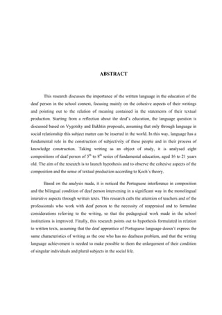 ABSTRACT
This research discusses the importance of the written language in the education of the
deaf person in the school context, focusing mainly on the cohesive aspects of their writings
and pointing out to the relation of meaning contained in the statements of their textual
production. Starting from a reflection about the deaf’s education, the language question is
discussed based on Vygotsky and Bakhtin proposals, assuming that only through language in
social relationship this subject matter can be inserted in the world. In this way, language has a
fundamental role in the construction of subjectivity of these people and in their process of
knowledge construction. Taking writing as an object of study, it is analysed eight
compositions of deaf person of 5th
to 8th
series of fundamental education, aged 16 to 21 years
old. The aim of the research is to launch hypothesis and to observe the cohesive aspects of the
composition and the sense of textual production according to Koch’s theory.
Based on the analysis made, it is noticed the Portuguese interference in composition
and the bilingual condition of deaf person intervening in a significant way in the monolingual
interative aspects through written texts. This research calls the attention of teachers and of the
professionals who work with deaf person to the necessity of reappraisal and to formulate
considerations referring to the writing, so that the pedagogical work made in the school
institutions is improved. Finally, this research points out to hypothesis formulated in relation
to written texts, assuming that the deaf apprentice of Portuguese language doesn’t express the
same characteristics of writing as the one who has no deafness problem, and that the writing
language achievement is needed to make possible to them the enlargement of their condition
of singular individuals and plural subjects in the social life.
 
