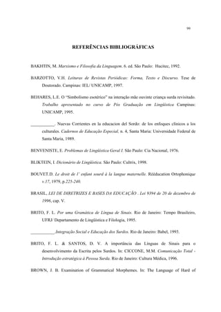 99
REFERÊNCIAS BIBLIOGRÁFICAS
BAKHTIN, M. Marxismo e Filosofia da Linguagem. 6. ed. São Paulo: Hucitec, 1992.
BARZOTTO, V.H. Leituras de Revistas Periódicas: Forma, Texto e Discurso. Tese de
Doutorado. Campinas: IEL/ UNICAMP, 1997.
BEHARES, L.E. O “Simbolismo esotérico” na interação mãe ouvinte criança surda revisitado.
Trabalho apresentado no curso de Pós Graduação em Lingüística Campinas:
UNICAMP, 1995.
___________. Nuevas Corrientes en la educacion del Sordo: de los enfoques clínicos a los
culturales. Cadernos de Educação Especial, n. 4, Santa Maria: Universidade Federal de
Santa Maria, 1989.
BENVENISTE, E. Problemas de Lingüística Geral I. São Paulo: Cia Nacional, 1976.
BLIKTEIN, I. Dicionário de Lingüística. São Paulo: Cultrix, 1998.
BOUVET.D. Le droit de l’ enfant sourd à la langue maternelle. Rééducation Ortophonique
v.17, 1979, p.225-240.
BRASIL, LEI DE DIRETRIZES E BASES DA EDUCAÇÃO . Lei 9394 de 20 de dezembro de
1996, cap. V.
BRITO, F. L. Por uma Gramática de Língua de Sinais. Rio de Janeiro: Tempo Brasileiro,
UFRJ/ Departamento de Lingüística e Filologia, 1995.
___________.Integração Social e Educação dos Surdos. Rio de Janeiro: Babel, 1993.
BRITO, F. L. & SANTOS, D. V. A importância das Línguas de Sinais para o
desenvolvimento da Escrita pelos Surdos. In: CICCONE, M.M. Comunicação Total -
Introdução estratégica à Pessoa Surda. Rio de Janeiro: Cultura Médica, 1996.
BROWN, J. B. Examination of Grammatical Morphemes. In: The Language of Hard of
 