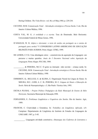 100
Hering Children. The Volta Riview .vol. 86, n.4 May,1984, p. 229-238.
CICCONE, M.M. Comunicação Total - Introdução estratégica à Pessoa Surda. 2..
ed., Rio de
Janeiro: Cultura Médica, 1996.
COSTA VAL, M. G. A oralidade e a escrita. Tese de Doutorado. Belo Horizonte:
Universidade Federal de Minas Gerais, 1996.
D’ANGELIS, W. R. Atípico e desviante: o texto de surdos em português ou o ensino de
português para surdos? V CONGRESSO LATINO AMERICANO DE EDUCAÇÃO
BILINGÜE PARA SURDOS. Porto Alegre: UFRG, 1999.
DE LEMOS, C.T.G. Uma abordagem sócio – construtivista da aquisição da Linguagem: um
percurso e muitas questões. Anais do I Encontro Nacional sobre Aquisição da
Linguagem. Porto Alegre: PUC-RS, 1989.
___________ & PEREIRA, M.C.C. O gesto na interação mãe ouvinte – criança surda. In:
CICCONE, M.M. Comunicação Total - Introdução estratégica à Pessoa Surda. Rio de
Janeiro: Editora Cultura Médica, 1990.
EMMOREY, K.; BELLUGI, U. & KLIMA, E. Organização Neural da Língua de Sinais. In
MOURA, M.C.; LODI, A. C. B.; PEREIRA, M. C. Línguas de Sinais e Educação do
Surdo. Série de Neuropsicologia, v.3, São Paulo: Técnica Arte, 1993.
ESCOLA PLURAL - Projeto Político Pedagógico da Rede Municipal de Ensino de Belo
Horizonte. Secretaria Municipal de Educação,1998.
FERNANDES, E. Problemas Lingüísticos e Cognitivos dos Surdos. Rio de Janeiro: Agir,
1989.
FRANCHI, C. Criatividade e Gramática. In: Trabalhos em Lingüística Aplicada. n.9.
Campinas: Departamento de Lingüística do Instituto de Estudos da Linguagem da
UNICAMP, 1987, p. 5-45.
___________. Linguagem atividade constitutiva. Almanaque dos Cadernos de Literatura e
 