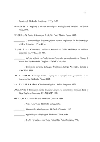 101
Ensaio. n.5. São Paulo: Brasiliense, 1997, p. 9-27.
FREITAS, M.T.A. Vygotsky e Bakhtin, Psicologia e Educação: um intertexto. São Paulo:
Ática, 1994.
GERALDI, J. W. Portos de Passagem. 2. ed., São Paulo: Martins Fontes, 1993.
___________. O uso como lugar de construção dos recursos lingüísticos. In: Revista Espaço.
n.8, Rio de janeiro, 1997, p.49-54.
GESUELI, Z. M. A Criança não Ouvinte e a Aquisição da Escrita. Dissertação de Mestrado.
Campinas: IEL/UNICAMP, 1988.
___________. A Criança Surda e o Conhecimento Construído na Interlocução em Línguas de
Sinais. Tese de Doutorado. Campinas: FE/UNICAMP, 1998.
___________. Linguagem, Surdez e Educação. Campinas: Autores Associados, Editora da
UNICAMP, 1996.
GOLDELFELD, M. A criança Surda- Linguagem e cognição numa perspectiva sócio-
interacionista. São Paulo: Plexus, 1997.
HALLIDAY, M. A. K. Hasan. Cohesion in Enghish. Londres: Longmam, 1976.
GÓES, M.C.R. A Linguagem escrita de alunos surdos e a comunicação bimodal. Tese de
Livre Docência. Campinas: FE/UNICAMP, 1994.
KOCH, I. G. V. A coesão Textual. São Paulo: Contexto, 1989.
___________. Texto e Coerência. São Paulo: Cortez, 1989.
___________. A inter- ação pela linguagem. São Paulo: Contexto, 1992.
___________. Argumentação e Linguagem. São Paulo: Cortez, 1984.
___________. & L.C. Travaglia. A Coerência Textual. São Paulo: Contexto, 1990.
 