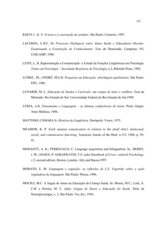 102
KOCH, I. G. V. O texto e a construção de sentidos. São Paulo: Contexto, 1997.
LACERDA, C.B.F. Os Processos Dialógicos entre Aluno Surdo e Educadores Ouvinte:
Examinando a Construção de Conhecimento. Tese de Doutorado. Campinas: FE/
UNICAMP, 1996.
LEITE, L. B. Representação e Comunicação: o Estudo de Funções Lingüísticas em Psicologia.
Temas em Psicologia – Sociedade Brasileira de Psicologia, n.2, Ribeirão Preto, 1995.
LUDKE , M.; ANDRÉ, M.E.D. Pesquisas em Educação: abordagens qualitativas. São Paulo:
EPU, 1986.
LUNARDI, M. L. Educação de Surdos e Currículo: um campo de lutas e conflitos. Tese de
Mestrado. Rio Grande do Sul: Universidade Federal do Rio Grande do Sul,1998.
LÚRIA, A.R. Pensamento e Linguagem – as últimas conferências de Lúria. Porto Alegre:
Artes Médicas, 1986.
MATTOSO, CÂMARA Jr. História da Lingüística. Petrópolis: Vozes, 1975.
MEADOW, K. P. Early manual comunication in relation to the dealf chid’s intelectual,
social, and comunicative functiong. American Annals of the Deaf. n.113, 1968, p. 29-
41.
MOHANTY, A. K.; PERREGAUX, C. Language acquisition and bilingualism. In.: BERRY,
J. W.; DASEN, P. SARASWATHI, T.S. (eds) Handbook of Cross- cultural Psychology,
v.2; second edition; Boston, London: Ally and Bacon,1997.
MORATO, E. M. Linguagem e cognição: as reflexões de L.S. Vygotstky sobre a ação
reguladora da linguagem. São Paulo: Plexus, 1996.
MOURA, M.C. A língua de sinais na Educação da Criança Surda. In: Moura, M.C.; Lodi, A.
C.B. e Pereira, M. C. (eds). Língua de Sinais e Educação do Surdo. Série de
Neuropsicologia, v. 3, São Paulo: Tec.Art., 1993.
 
