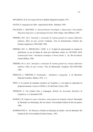 103
MYLEBUST, H. R. Psicologia Del Sord. Madrid: Magistério Español, 1971.
OATES, E. Linguagem das Mãos. Aparecida do Norte: Santuário, 1983.
PALÁCIOS, J., MACHESI, A. Desenvolvimento Psicológico e Educacional: Necessidades
Educativas Especiais e a Aprendizagem Escolar. Porto Alegre: Artes Médicas, 1993.
PEREIRA, M.C. da C. Interação e construção do sistema gestual em crianças deficientes
auditivas, filhas de pais ouvintes Campinas, Tese de doutoramento, Instituto dos
Estudos Lingüísticos, UNICAMP, 1989.
PEREIRA, M.C. C.; MOURA,M.C.; LODI A. C. O papel da representação ou imagem do
interlocutor no uso da língua de sinais por indivíduos surdos. In: CICCONE, M.M.
Comunicação Total - Introdução estratégica à Pessoa Surda. 2. ed., Rio de Janeiro:
Cultura Médica, 1996.
PEREIRA, M. C. da C. Interação e construção do sistema gestual em, crianças deficientes
auditivas, filhas de pais ouvintes. Tese de Ddoutorado. Campinas: IEL/UNICAMP,
1989.
PERELLÓ, J., TORTOSA, F. Sordomudez – Audiofonia y Logopedia,. 2. ed. Barcelona:
Editorial Científico- Médico, 1972. v. 6.
PINO, A. O conceito de mediação semiótica em Vygotsky e o seu papel na explicação do
psiquismo humano. Caderno CEDES, n. 24, São Paulo: Cortez, 1990.
POSSENTI, S. Um Cérebro Para a Linguagem. Boletim da Associação Brasileira de
Lingüística, n.13, dezembro/1992.
RAMOS, C.R. Língua de sinais e literatura: uma proposta de tradução cultural. Dissertação
de Mestrado em Semiologia, Rio de Janeiro: Universidade Federal do Rio de janeiro,
1995.
RAMPELOTTO, E. M. Processo e Produto na Educação de Surdos. Tese de Mestrado. Rio
Grande do Sul: Universidade de Santa Catarina , 1993.
 