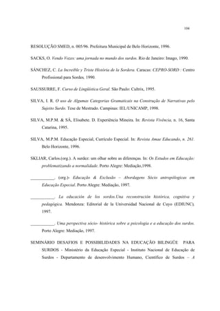 104
RESOLUÇÃO SMED, n. 005/96. Prefeitura Municipal de Belo Horizonte, 1996.
SACKS, O. Vendo Vozes: uma jornada no mundo dos surdos. Rio de Janeiro: Imago, 1990.
SÁNCHEZ, C. La Increible y Triste História de la Sordera. Caracas: CEPRO-SORD : Centro
Profissional para Sordes, 1990.
SAUSSURRE, F. Curso de Lingüística Geral. São Paulo: Cultrix, 1995.
SILVA, I. R. O uso de Algumas Categorias Gramaticais na Construção de Narrativas pelo
Sujeito Surdo. Tese de Mestrado. Campinas: IEL/UNICAMP, 1998.
SILVA, M.P.M. & SÁ, Elisabete. D. Experiência Mineira. In: Revista Vivência, n. 16, Santa
Catarina, 1995.
SILVA, M.P.M. Educação Especial, Currículo Especial. In: Revista Amae Educando, n. 261.
Belo Horizonte, 1996.
SKLIAR, Carlos.(org.). A surdez: um olhar sobre as diferenças. In: Os Estudos em Educação:
problematizando a normalidade. Porto Alegre: Mediação,1998.
___________. (org.)- Educação & Exclusão – Abordagens Sócio antropólogicas em
Educação Especial. Porto Alegre: Mediação, 1997.
___________. La educación de los sordos.Una reconstrución histórica, cognitiva y
pedagógica. Mendonza: Editorial de la Universidad Nacional de Cuyo (EDIUNC),
1997.
___________. Uma perspectiva sócio- histórica sobre a psicologia e a educação dos surdos.
Porto Alegre: Mediação, 1997.
SEMINÁRIO DESAFIOS E POSSIBILIDADES NA EDUCAÇÃO BILINGÜE PARA
SURDOS - Ministério da Educação Especial - Instituto Nacional de Educação de
Surdos - Departamento de desenvolvimento Humano, Científico de Surdos – A
 