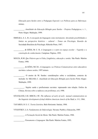 105
Educação para Surdos entre a Pedagogia Especial e as Políticas para as Diferenças.
mimeo.
___________. Atualidade da Educação Bilingüe para Surdos – Projetos Pedagógicos, v. 1 ,
Porto Alegre: Mediação, 1999.
SMOLKA, A. L. B. A concepção da linguagem como instrumento: discutindo possibilidades e
limites na perspectiva histórico – cultural – Temas em Psicologia. Reunião da
Sociedade Brasileira de Psicologia. Ribeirão Preto, 1987.
___________ & GÓES, M. C. R. A Linguagem e o outro no espaço escolar – Vygotsky e a
construção do conhecimento. Campinas: Papirus, 1993.
SOUZA, R.M. Que Palavra que te Falta, Lingüística, educação e surdez. São Paulo: Martins
Fontes, 1998.
___________. & GÓES, M.C.R. A Linguagem e as Práticas Comunicativas entre educadores
ouvintes e alunos surdos, 1997.mimeo.
___________. O ensino de M. Surdos: considerações sobre o excludente, contexto de
inclusão. In: SKLIAR, C. Atualidade de Educação Bilingüe para Surdos Porto Alegre:
Mediação, 1999.
___________. Sujeito surdo e profissionais ouvintes: repensando esta relação. Estilos da
Clínica. Revista sobre a infância com problemas, n.4, 1998.
STUCKLESS, E.R. BIRCH, J.W. The influence of early of early manual communication on
the linguistic development of deaf children American Anncls of the Deaf, n. 111, 1966.
TAVARES, H. U. C. Teoria Literária. Belo Horizonte: Itatiaia, 1984.
VYGOTSKY, L.S. Fundamentos de Defectologia. Havana: Pueblo y Educación, 1989.
___________. A Formação Social da Mente. São Paulo: Martins Fontes, 1984.
___________. Pensamento e Linguagem. São Paulo: Martins Fontes, 1993.
 