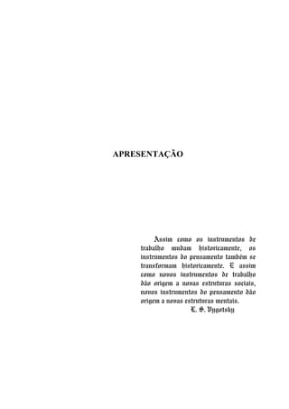 APRESENTAÇÃO
Assim como os instrumentos de
trabalho mudam historicamente, os
instrumentos do pensamento também se
transformam historicamente. E assim
como novos instrumentos de trabalho
dão origem a novas estruturas sociais,
novos instrumentos do pensamento dão
origem a novas estruturas mentais.
L. S. Vygotsky
 