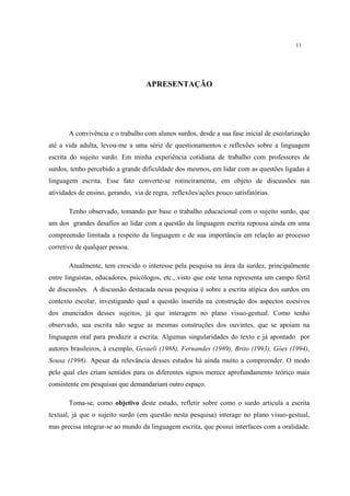 11
APRESENTAÇÃO
A convivência e o trabalho com alunos surdos, desde a sua fase inicial de escolarização
até a vida adulta, levou-me a uma série de questionamentos e reflexões sobre a linguagem
escrita do sujeito surdo. Em minha experiência cotidiana de trabalho com professores de
surdos, tenho percebido a grande dificuldade dos mesmos, em lidar com as questões ligadas à
linguagem escrita. Esse fato converte-se rotineiramente, em objeto de discussões nas
atividades de ensino, gerando, via de regra, reflexões/ações pouco satisfatórias.
Tenho observado, tomando por base o trabalho educacional com o sujeito surdo, que
um dos grandes desafios ao lidar com a questão da linguagem escrita repousa ainda em uma
compreensão limitada a respeito da linguagem e de sua importância em relação ao processo
corretivo de qualquer pessoa.
Atualmente, tem crescido o interesse pela pesquisa na área da surdez, principalmente
entre linguístas, educadores, psicólogos, etc., visto que este tema representa um campo fértil
de discussões. A discussão destacada nessa pesquisa é sobre a escrita atípica dos surdos em
contexto escolar, investigando qual a questão inserida na construção dos aspectos coesivos
dos enunciados desses sujeitos, já que interagem no plano visuo-gestual. Como tenho
observado, sua escrita não segue as mesmas construções dos ouvintes, que se apoiam na
linguagem oral para produzir a escrita. Algumas singularidades do texto e já apontado por
autores brasileiros, à exemplo, Gesueli (1988), Fernandes (1989), Brito (1993), Góes (1994),
Sousa (1998). Apesar da relevância desses estudos há ainda muito a compreender. O modo
pelo qual eles criam sentidos para os diferentes signos merece aprofundamento teórico mais
consistente em pesquisas que demandariam outro espaço.
Toma-se, como objetivo deste estudo, refletir sobre como o surdo articula a escrita
textual, já que o sujeito surdo (em questão nesta pesquisa) interage no plano visuo-gestual,
mas precisa integrar-se ao mundo da linguagem escrita, que possui interfaces com a oralidade.
 