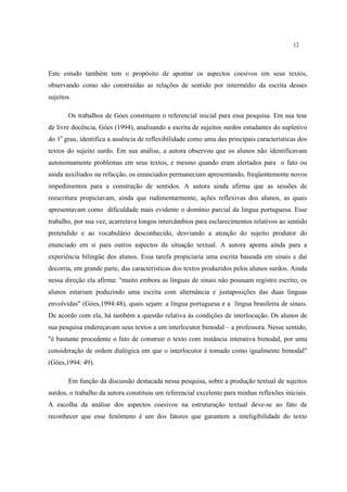 12
Este estudo também tem o propósito de apontar os aspectos coesivos em seus textos,
observando como são construídas as relações de sentido por intermédio da escrita desses
sujeitos.
Os trabalhos de Góes constituem o referencial inicial para essa pesquisa. Em sua tese
de livre docência, Góes (1994), analisando a escrita de sujeitos surdos estudantes do supletivo
do 1o
grau, identifica a ausência de reflexibilidade como uma das principais características dos
textos do sujeito surdo. Em sua análise, a autora observou que os alunos não identificavam
autonomamente problemas em seus textos, e mesmo quando eram alertados para o fato ou
ainda auxiliados na refacção, os enunciados permaneciam apresentando, freqüentemente novos
impedimentos para a construção de sentidos. A autora ainda afirma que as sessões de
reescritura propiciavam, ainda que rudimentarmente, ações reflexivas dos alunos, as quais
apresentavam como dificuldade mais evidente o domínio parcial da lingua portuguesa. Esse
trabalho, por sua vez, acarretava longos intercâmbios para esclarecimentos relativos ao sentido
pretendido e ao vocabulário desconhecido, desviando a atenção do sujeito produtor do
enunciado em si para outros aspectos da situação textual. A autora aponta ainda para a
experiência bilingüe dos alunos. Essa tarefa propiciaria uma escrita baseada em sinais e daí
decorria, em grande parte, das características dos textos produzidos pelos alunos surdos. Ainda
nessa direção ela afirma: "muito embora as línguas de sinais não possuam registro escrito, os
alunos estariam poduzindo uma escrita com alternância e justaposições das duas línguas
envolvidas" (Góes,1994:48), quais sejam: a língua portuguesa e a língua brasileira de sinais.
De acordo com ela, há também a questão relativa às condições de interlocução. Os alunos de
sua pesquisa endereçavam seus textos a um interlocutor bimodal – a professora. Nesse sentido,
"é bastante procedente o fato de construir o texto com instância interativa bimodal, por uma
consideração de ordem dialógica em que o interlocutor é tomado como igualmente bimodal"
(Góes,1994: 49).
Em função da discussão destacada nessa pesquisa, sobre a produção textual de sujeitos
surdos, o trabalho da autora constituiu um referencial excelente para minhas reflexões iniciais.
A escolha da análise dos aspectos coesivos na estruturação textual deve-se ao fato de
reconhecer que esse fenômeno é um dos fatores que garantem a inteligibilidade do texto
 