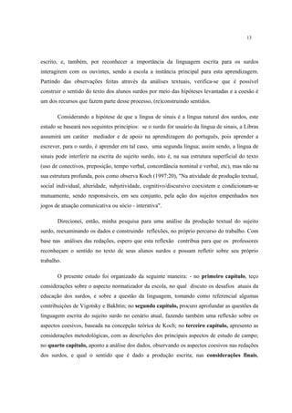 13
escrito, e, também, por reconhecer a importância da linguagem escrita para os surdos
interagirem com os ouvintes, sendo a escola a instância principal para esta aprendizagem.
Partindo das observações feitas através da análises textuais, verifica-se que é possível
construir o sentido do texto dos alunos surdos por meio das hipóteses levantadas e a coesão é
um dos recursos que fazem parte desse processo, (re)construindo sentidos.
Considerando a hipótese de que a língua de sinais é a língua natural dos surdos, este
estudo se baseará nos seguintes princípios: se o surdo for usuário da língua de sinais, a Libras
assumirá um caráter mediador e de apoio na aprendizagem do português, pois aprender a
escrever, para o surdo, é aprender em tal caso, uma segunda língua; assim sendo, a língua de
sinais pode interferir na escrita do sujeito surdo, isto é, na sua estrutura superficial do texto
(uso de conectivos, preposição, tempo verbal, concordância nominal e verbal, etc), mas não na
sua estrutura profunda, pois como observa Koch (1997:20), "Na atividade de produção textual,
social individual, alteridade, subjetividade, cognitivo/discursivo coexistem e condicionam-se
mutuamente, sendo responsáveis, em seu conjunto, pela ação dos sujeitos empenhados nos
jogos de atuação comunicativa ou sócio - interativa".
Direcionei, então, minha pesquisa para uma análise da produção textual do sujeito
surdo, reexaminando os dados e construindo reflexões, no próprio percurso do trabalho. Com
base nas análises das redações, espero que esta reflexão contribua para que os professores
reconheçam o sentido no texto de seus alunos surdos e possam refletir sobre seu próprio
trabalho.
O presente estudo foi organizado da seguinte maneira: - no primeiro capítulo, teço
considerações sobre o aspecto normatizador da escola, no qual discuto os desafios atuais da
educação dos surdos, e sobre a questão da linguagem, tomando como referencial algumas
contribuições de Vigotsky e Bakhtin; no segundo capítulo, procuro aprofundar as questões da
linguagem escrita do sujeito surdo no cenário atual, fazendo também uma reflexão sobre os
aspectos coesivos, baseada na concepção teórica de Koch; no terceiro capítulo, apresento as
considerações metodológicas, com as descrições dos principais aspectos de estudo de campo;
no quarto capítulo, aponto a análise dos dados, observando os aspectos coesivos nas redações
dos surdos, e qual o sentido que é dado a produção escrita; nas considerações finais,
 