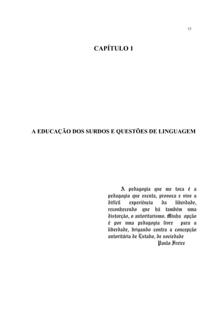 15
CAPÍTULO 1
A EDUCAÇÃO DOS SURDOS E QUESTÕES DE LINGUAGEM
A pedagogia que me toca é a
pedagogia que escuta, provoca e vive a
difícil experiência da liberdade,
reconhecendo que há também uma
distorção, o autoritarismo. Minha opção
é por uma pedagogia livre para a
liberdade, brigando contra a concepção
autoritária de Estado, de sociedade
Paulo Freire
 