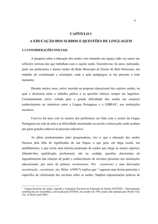 16
CAPÍTULO 1
A EDUCAÇÃO DOS SURDOS E QUESTÕES DE LINGUAGEM
1.1 CONSIDERAÇÕES INICIAIS
A pesquisa sobre a educação dos surdos vem tomando um espaço cada vez maior nas
reflexões teóricas dos que trabalham com o sujeito surdo. Encontro-me, há anos, realizando,
junto aos professores e alunos surdos da Rede Municipal de Ensino de Belo Horizonte, um
trabalho de coordenação e orientação, onde a ação pedagógica se faz presente a todo
momento.
Durante muitos anos, estive inserida na proposta educacional dos sujeitos surdos, na
qual a dicotomia entre o trabalho prático e as questões teóricas sempre me inquietou.
Constantemente estive voltada para a grande dificuldade dos surdos em construir
conhecimentos no interstício entre a Língua Portuguesa e a LIBRAS1
, nas instituições
escolares.
Convivo há anos com os anseios dos professores em lidar com o ensino da Língua
Portuguesa em sala de aula e as dificuldade encontradas na escrita e leitura pelo surdo acabam
por gerar grandes entraves no processo educativo.
As idéias predominantes entre pesquisadores, isto é, que a educação dos surdos
fracassa pela falta de significados de sua língua, o que gera, em larga escala, um
analfabetismo, e que existe uma mínima proporção de surdos que chega ao ensino superior,
faltando-lhes qualificação profissional, são na verdade, questões decorrentes do
engendramento das relações de poder e conhecimento de ouvintes presentes nas instituições
educacionais, por meio de práticas ouvintististas. Por ouvintismo e suas derivações
ouvintização , ouvintistas, etc, Skliar (1999:7) explica que “ sugerem uma forma particular e
específica de colonização dos ouvintes sobre os surdos. Supõem representações práticas de
1
Língua brasileira de sinais, segundo a Federação Nacional de Educação de Surdos (FENEIS) – Denominação
estabelecida em Assembléia, convocada pela FENEIS, em outubro de 1993, tendo sido adotada pela World Fed.
Ass. of Deaf e pelo MEC.
 
