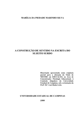 MARÍLIA DA PIEDADE MARINHO SILVA
A CONSTRUÇÃO DE SENTIDO NA ESCRITA DO
SUJEITO SURDO
Dissertação apresentada como exigência
parcial para a obtenção do Título de
MESTRE em EDUCAÇÃO, na Área de
Concentração: Psicologia Educacional, à
Comissão Julgadora da Universidade
Estadual de Campinas, sob a orientação da
Profª. Drª. Luci Banks Leite.
UNIVERSIDADE ESTADUAL DE CAMPINAS
1999
 