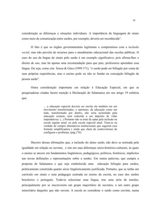 18
consideração as diferenças e situações individuais. A importância da linguagem de sinais
como meio de comunicação entre surdos, por exemplo, deveria ser reconhecida”.
O fato é que os órgãos governamentais legitimam o compromisso com a inclusão
social, mas não provém de recursos para o atendimento educacional das escolas públicas. O
caso do uso da língua de sinais pelo surdo é um exemplo significativo, pois afirma-lhes o
direito de uso, mas há apenas uma recomendação para que pais, professores aprendam essa
língua. Ou seja, como cita Souza & Góes (1999:171), “o surdo pode ser bilíngüe por conta de
suas próprias experiências, mas o ensino pode ou não se fundar na concepção bilíngüe da
pessoa surda”.
Outra consideração importante em relação à Educação Especial, em que as
pesquisadoras citadas fazem menção à Declaração de Salamanca em seu artigo 19 enfatiza
que:
... a educação especial deveria ser escrita ela também em um
movimento transformador, e oportuno, da educação como um
todo, transformado por dentro, não seria assimilada pela
educação comum, nem reduzida a um depósito de vidas
improdutivas. (...) Portanto não se trata de optar pela inclusão na
escola regular atual, ou pela escola especial atual. Trata-se na
verdade de compor alternativas institucionais que sugerem essa
formula simplificadora ( ainda que cheia de controvérsias) de
configurar o problema. (pág.176).
Decorre dessas afirmações que, a inclusão do aluno surdo, não deve se norteada pela
igualdade em relação ao ouvinte, e sim em suas diferenças sócio-histórico-culturais, às quais
o ensino se ancore em fundamentos lingüísticos, pedagógicos, políticos, históricos, implícitos
nas novas definições e representações sobre a surdez. Em outras palavras, que cumpra a
proposta de Salamanca e que seja estabelecida uma educação bilingüe para surdos,
politicamente construída quanto sócio lingüisticamente justificada. Portanto, que se tenha um
currículo em sinais e uma pedagogia centrada no ensino da escrita, no caso dos surdos
brasileiros o português. Todavia selecionar uma língua, traz uma série de tensões,
principalmente por se inscreverem um grupo majoritário de ouvintes, a um outro grupo
minoritário daqueles que não ouvem. A escola ao considerar o surdo como ouvinte, numa
 